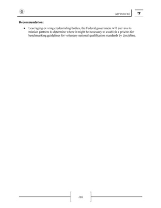 APPENDICES 7
195
Recommendation:
• Leveraging existing credentialing bodies, the Federal government will canvass its
mission partners to determine where it might be necessary to establish a process for
benchmarking guidelines for voluntary national qualification standards by discipline.
 
