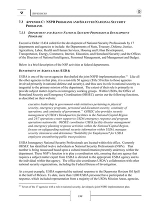 7 APPENDICES
196
7.3 APPENDIX C: NSPD PROGRAMS AND SELECTED NATIONAL SECURITY
PROGRAMS
7.3.1 DEPARTMENT AND AGENCY NATIONAL SECURITY PROFESSIONAL DEVELOPMENT
PROGRAMS
Executive Order 13434 called for the development of National Security Professionals by 17
departments and agencies to include: the Departments of State, Treasury, Defense, Justice,
Agriculture, Labor, Health and Human Services, Housing and Urban Development,
Transportation, Energy, Commerce, Interior, Education, and Homeland Security; and the Offices
of the Directors of National Intelligence, Personnel Management, and Management and Budget.
Below is a brief description of the NSP activities at federal departments.
DEPARTMENT OF AGRICULTURE (USDA)
USDA is one of the seven agencies that drafted the joint NSPD implementation plan.211
Like all
the other agencies in that plan, it is a non-title 50 agency (Title 50 refers to those agencies
involved primarily in national defense and security), and thus sees its role in national security as
tangential to the primary mission of the department. The extent of their role is primarily to
provide subject matter experts on interagency working groups. Within USDA, the Office of
Homeland Security and Emergency Coordination (OHSEC) carries out the following functions,
as described on their website:
executive leadership in government-wide initiatives pertaining to physical
security, emergency programs, personnel and document security, continuity of
operations, and continuity of government.” OHSEC also provides security
management of USDA's Headquarters facilities in the National Capital Region
and 24/7 operations center support to USDA emergency response and program
operations nationwide. OHSEC coordinates USDA facility disaster management
and emergency planning response activities within the National Capital Region,
focuses on safeguarding national security information within USDA, manages
security clearances and determines "Suitability for Employment" for USDA
employees encumbering public trust positions
USDA Interagency National Security Professionals are located within this office. Currently
OHSEC has identified twelve individuals as National Security Professionals (NSPs). That
number is being reassessed based upon a cultural transformation presently underway within the
department. These NSP’s function is to play a coordination role, ensuring that any agency that
requires a subject matter expert from USDA is directed to the appropriate USDA agency and to
the individual within that agency. The office also coordinates USDA’s collaboration with other
national security organizations, including the Federal Bureau of Investigation.
As a recent example, USDA supported the national response to the Deepwater Horizon Oil Spill
in the Gulf of México. To date, more than 1,000 USDA personnel have participated in the
response, which included representation from a majority of the USDA Mission Areas, agencies,
211
Seven of the 17 agencies with a role in national security, developed a joint NSPD implementation plan.
 