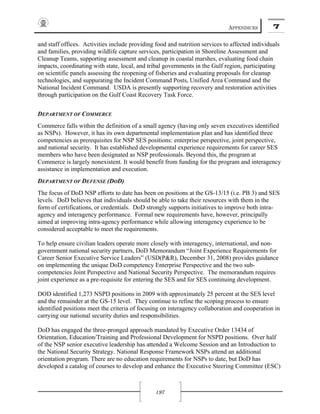 APPENDICES 7
197
and staff offices. Activities include providing food and nutrition services to affected individuals
and families, providing wildlife capture services, participation in Shoreline Assessment and
Cleanup Teams, supporting assessment and cleanup in coastal marshes, evaluating food chain
impacts, coordinating with state, local, and tribal governments in the Gulf region, participating
on scientific panels assessing the reopening of fisheries and evaluating proposals for cleanup
technologies, and suppurating the Incident Command Posts, Unified Area Command and the
National Incident Command. USDA is presently supporting recovery and restoration activities
through participation on the Gulf Coast Recovery Task Force.
DEPARTMENT OF COMMERCE
Commerce falls within the definition of a small agency (having only seven executives identified
as NSPs). However, it has its own departmental implementation plan and has identified three
competencies as prerequisites for NSP SES positions: enterprise perspective, joint perspective,
and national security. It has established developmental experience requirements for career SES
members who have been designated as NSP professionals. Beyond this, the program at
Commerce is largely nonexistent. It would benefit from funding for the program and interagency
assistance in implementation and execution.
DEPARTMENT OF DEFENSE (DOD)
The focus of DoD NSP efforts to date has been on positions at the GS-13/15 (i.e. PB 3) and SES
levels. DoD believes that individuals should be able to take their resources with them in the
form of certifications, or credentials. DoD strongly supports initiatives to improve both intra-
agency and interagency performance. Formal new requirements have, however, principally
aimed at improving intra-agency performance while allowing interagency experience to be
considered acceptable to meet the requirements.
To help ensure civilian leaders operate more closely with interagency, international, and non-
government national security partners, DoD Memorandum “Joint Experience Requirements for
Career Senior Executive Service Leaders” (USD(P&R), December 31, 2008) provides guidance
on implementing the unique DoD competency Enterprise Perspective and the two sub-
competencies Joint Perspective and National Security Perspective. The memorandum requires
joint experience as a pre-requisite for entering the SES and for SES continuing development.
DOD identified 1,273 NSPD positions in 2009 with approximately 25 percent at the SES level
and the remainder at the GS-15 level. They continue to refine the scoping process to ensure
identified positions meet the criteria of focusing on interagency collaboration and cooperation in
carrying our national security duties and responsibilities.
DoD has engaged the three-pronged approach mandated by Executive Order 13434 of
Orientation, Education/Training and Professional Development for NSPD positions. Over half
of the NSP senior executive leadership has attended a Welcome Session and an Introduction to
the National Security Strategy. National Response Framework NSPs attend an additional
orientation program. There are no education requirements for NSPs to date, but DoD has
developed a catalog of courses to develop and enhance the Executive Steering Committee (ESC)
 