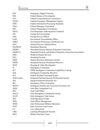ACRONYMS
XXII
ESF Emergency Support Function
FBI Federal Bureau of Investigation
FCC Federal Communications Commission
FEMA Federal Emergency Management Agency
FIPS Federal Information Processing Standards
FMA Federal Managers Association
FPC Federal Preparedness Coordinator
FRAC First Responder Authentication Credential
FSI Foreign Service Institute
FSO Foreign Service Officer
GAO Government Accountability Office
GPRA Government Performance and Results Act
GSA General Services Administration
HAZMAT Hazardous Materials
HSDEC Homeland Security/Defense Education Consortium
HSDECA Homeland Security and Defense Education Consortium Association
HHS Health & Human Services
HLS Homeland Security
HRIS Human Resource Information System
HSPD Homeland Security Presidential Directive
HUD Housing & Urban Development
IC Intelligence Community
IC3 ODNI Intelligence Community Capabilities Catalog
ICD Intelligence Community Directive
ICS Federal Incident Command System
INSP system Integrated National Security Professional System
IPA Intergovernmental Personnel Act
IPC Interagency Policy Committee
IRTPA Intelligence Reform and Terrorism Prevention Act
JDAL Joint Duty Assignment List
JFO Joint Field Office
JIACG Joint Interagency Coordination Group
JIATF Joint Interagency Task Forces
JOC Joint Operations Center
JOM Joint Officer Management
JPME Joint Professional Military Education
JTTF Joint Terrorism Task Forces
LE Law enforcement
LMS Learning Management Systems
MET Mobile Education Team
 