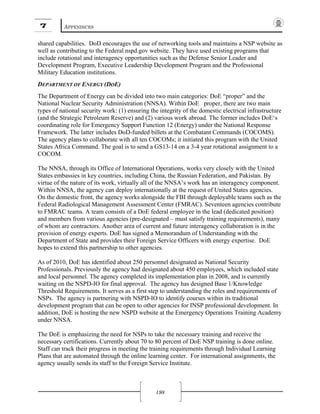 7 APPENDICES
198
shared capabilities. DoD encourages the use of networking tools and maintains a NSP website as
well as contributing to the Federal nspd.gov website. They have used existing programs that
include rotational and interagency opportunities such as the Defense Senior Leader and
Development Program, Executive Leadership Development Program and the Professional
Military Education institutions.
DEPARTMENT OF ENERGY (DOE)
The Department of Energy can be divided into two main categories: DoE “proper” and the
National Nuclear Security Administration (NNSA). Within DoE proper, there are two main
types of national security work: (1) ensuring the integrity of the domestic electrical infrastructure
(and the Strategic Petroleum Reserve) and (2) various work abroad. The former includes DoE‘s
coordinating role for Emergency Support Function 12 (Energy) under the National Response
Framework. The latter includes DoD-funded billets at the Combatant Commands (COCOMS).
The agency plans to collaborate with all ten COCOMs; it initiated this program with the United
States Africa Command. The goal is to send a GS13-14 on a 3-4 year rotational assignment to a
COCOM.
The NNSA, through its Office of International Operations, works very closely with the United
States embassies in key countries, including China, the Russian Federation, and Pakistan. By
virtue of the nature of its work, virtually all of the NNSA’s work has an interagency component.
Within NNSA, the agency can deploy internationally at the request of United States agencies.
On the domestic front, the agency works alongside the FBI through deployable teams such as the
Federal Radiological Management Assessment Center (FMRAC). Seventeen agencies contribute
to FMRAC teams. A team consists of a DoE federal employee in the lead (dedicated position)
and members from various agencies (pre-designated – must satisfy training requirements), many
of whom are contractors. Another area of current and future interagency collaboration is in the
provision of energy experts. DoE has signed a Memorandum of Understanding with the
Department of State and provides their Foreign Service Officers with energy expertise. DoE
hopes to extend this partnership to other agencies.
As of 2010, DoE has identified about 250 personnel designated as National Security
Professionals. Previously the agency had designated about 450 employees, which included state
and local personnel. The agency completed its implementation plan in 2008, and is currently
waiting on the NSPD-IO for final approval. The agency has designed Base 1/Knowledge
Threshold Requirements. It serves as a first step to understanding the roles and requirements of
NSPs. The agency is partnering with NSPD-IO to identify courses within its traditional
development program that can be open to other agencies for INSP professional development. In
addition, DoE is hosting the new NSPD website at the Emergency Operations Training Academy
under NNSA.
The DoE is emphasizing the need for NSPs to take the necessary training and receive the
necessary certifications. Currently about 70 to 80 percent of DoE NSP training is done online.
Staff can track their progress in meeting the training requirements through Individual Learning
Plans that are automated through the online learning center. For international assignments, the
agency usually sends its staff to the Foreign Service Institute.
 