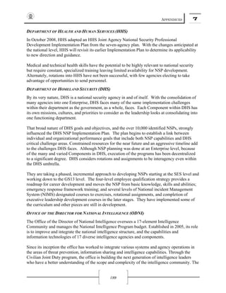 APPENDICES 7
199
DEPARTMENT OF HEALTH AND HUMAN SERVICES (HHS)
In October 2008, HHS adapted an HHS Joint Agency National Security Professional
Development Implementation Plan from the seven-agency plan. With the changes anticipated at
the national level, HHS will revisit its earlier Implementation Plan to determine its applicability
to new direction and guidance.
Medical and technical health skills have the potential to be highly relevant to national security
but require constant, specialized training leaving limited availability for NSP development.
Alternately, rotations into HHS have not been successful, with few agencies electing to take
advantage of opportunities to send personnel.
DEPARTMENT OF HOMELAND SECURITY (DHS)
By its very nature, DHS is a national security agency in and of itself. With the consolidation of
many agencies into one Enterprise, DHS faces many of the same implementation challenges
within their department as the government, as a whole, faces. Each Component within DHS has
its own missions, cultures, and priorities to consider as the leadership looks at consolidating into
one functioning department.
That broad nature of DHS goals and objectives, and the over 10,000 identified NSPs, strongly
influenced the DHS NSP Implementation Plan. The plan begins to establish a link between
individual and organizational performance goals that include both NSP capabilities and DHS
critical challenge areas. Constrained resources for the near future and an aggressive timeline add
to the challenges DHS faces. Although NSP planning was done at an Enterprise level, because
of the many and varied Components in DHS, execution of the programs has been decentralized
to a significant degree. DHS considers rotations and assignments to be interagency even within
the DHS umbrella.
They are taking a phased, incremental approach to developing NSPs starting at the SES level and
working down to the GS13 level. The four-level employee qualification strategy provides a
roadmap for career development and moves the NSP from basic knowledge, skills and abilities;
emergency response framework training; and several levels of National incident Management
System (NIMS) designated courses to exercises, rotational assignments, and completion of
executive leadership development courses in the later stages. They have implemented some of
the curriculum and other pieces are still in development.
OFFICE OF THE DIRECTOR FOR NATIONAL INTELLIGENCE (ODNI)
The Office of the Director of National Intelligence oversees a 17-element Intelligence
Community and manages the National Intelligence Program budget. Established in 2005, its role
is to improve and integrate the national intelligence structure, and the capabilities and
information technologies of 17 diverse intelligence agencies and components.
Since its inception the office has worked to integrate various systems and agency operations in
the areas of threat prevention, information sharing and intelligence capabilities. Through the
Civilian Joint Duty program, the office is building the next generation of intelligence leaders
who have a better understanding of the scope and complexity of the intelligence community. The
 