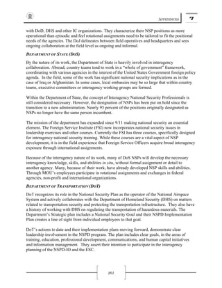 APPENDICES 7
201
with DoD, DHS and other IC organizations. They characterize their NSP positions as more
operational than episodic and feel rotational assignments need to be tailored to fit the positional
needs of the agencies. The DoJ delineates between field operatives and headquarters and sees
ongoing collaboration at the field level as ongoing and informal.
DEPARTMENT OF STATE (DOS)
By the nature of its work, the Department of State is heavily involved in interagency
collaboration. Abroad, country teams tend to work in a “whole of government” framework,
coordinating with various agencies in the interest of the United States Government foreign policy
agenda. In the field, some of the work has significant national security implications as in the
case of Iraq or Afghanistan. In some cases, local embassies may be so large that within country
teams, executive committees or interagency working groups are formed.
Within the Department of State, the concept of Interagency National Security Professionals is
still considered necessary. However, the designation of NSPs has been put on hold since the
transition to a new administration. Nearly 95 percent of the positions originally designated as
NSPs no longer have the same person incumbent.
The mission of the department has expanded since 9/11 making national security an essential
element. The Foreign Service Institute (FSI) now incorporates national security issues in
leadership exercises and other courses. Currently the FSI has three courses, specifically designed
for interagency national security training. While these courses are a vital aspect of NSP
development, it is in the field experience that Foreign Service Officers acquire broad interagency
exposure through international assignments.
Because of the interagency nature of its work, many of DoS NSPs will develop the necessary
interagency knowledge, skills, and abilities in situ, without formal assignment or detail to
another agency. Many, because of their work, have already developed NSP skills and abilities.
Through MOU’s employees participate in rotational assignments and exchanges in federal
agencies, non-profit and international organizations.
DEPARTMENT OF TRANSPORTATION (DOT)
DoT recognizes its role in the National Security Plan as the operator of the National Airspace
System and actively collaborates with the Department of Homeland Security (DHS) on matters
related to transportation security and protecting the transportation infrastructure. They also have
a history of working with DHS on regulating the transportation of hazardous materials. The
Department’s Strategic plan includes a National Security Goal and their NSPD Implementation
Plan creates a line of sight from individual employees to that goal.
DoT’s actions to date and their implementation plans moving forward, demonstrate clear
leadership involvement in the NSPD program. The plan includes clear goals, in the areas of
training, education, professional development, communications, and human capital initiatives
and information management. They assert their intention to participate in the interagency
planning of the NSPD-IO and the ESC.
 