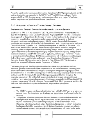 APPENDICES 7
203
As can be seen from the summaries of the various Department’s NSPD programs, there is a wide
variety of activities. As was stated in the NSPD Fiscal Year 2009 Progress Report “In the
absence of official ESC direction, agency implementation efforts have varied.” Clearly the
various programs could benefit from additional coordination.
7.3.2 DESCRIPTION OF SELECTED NATIONAL SECURITY PROGRAMS
DEPARTMENT OF DEFENSE: DEFENSE SENIOR LEADER DEVELOPMENT PROGRAM
Established in 2008 to be the successor to DLAMP, which will terminate at the end of Fiscal
Year 2010, the Defense Senior Leader Development Program (DSLDP) provides a competency-
based approach to the deliberate development of senior civilian leaders with the enterprise-wide
perspective needed to lead organizations and programs and achieve results in the joint,
interagency, and multi-national environments. DSLDP is open, through DoD Component
nomination, to permanent, full-time DoD civilian employees who: (1) Are experienced leaders at
General Schedule (GS) grades 14 or 15 and equivalent grades, as specified in the annual DoD-
wide call for nominations; (2) Have a baccalaureate degree from an accredited college or
university, or have comparable experience and training; and (3) Possess a minimum of 1 year of
significant experience in supervising or managing people in an official capacity. In response to
an annual solicitation, each DoD Component, as applicable, will manage a competitive process
to nominate a slate of candidates. DoD Component nominees will be further assessed through a
DoD-wide process, which includes an Executive level Selection Board composed of Senior
Executive Service (SES) members and/or General or Flag Officers (GO/FO), designed to
identify the best qualified from across the Department of Defense.
Over a two year period, learning opportunities include: senior-level professional military
education, generally in a different DoD Component or at the National Defense University; four
defense-focused leadership seminars, designed to strengthen enterprise-wide perspective and
ensure application of critical leader competencies in the increasingly complex joint environment;
and individual development, to fill identified competency gaps and further strengthen the
enterprise perspective – this will include an experiential activity to gain enterprise-focused
proficiency (e.g., a developmental assignment). Participants are paired with SESs and/or GO/FO
personnel who serve as Talent Development Executives (TDEs). TDEs recommend activities for
individual professional development and assess the progress of the participants.
Conclusions:
• The DSLDP program may be completed in two years while DLAMP may have taken two
or more years. The department has developed and is continuing to refine metrics for the
program.
• This program is inherently long-term and so it is unable to alleviate short-term needs, but
the emphasis on strategy and the big-picture creates flexible graduates who should
respond well to later specialized training to respond to critical department needs.
• Mentoring subordinate leaders is a key, if an informal component of military culture that
has been conducted for generations. A well-designed mentoring program can enhance
senior leader performance since a good mentoring relationship will center on the senior
 