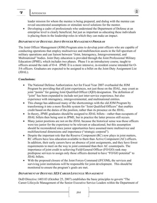 7 APPENDICES
204
leader mission for whom the mentee is being prepared, and dialog with the mentee can
reveal uncontested assumptions or stimulate novel solutions for the mentor.
• Developing a cadre of professionals who understand the Department of Defense at an
enterprise level is clearly beneficial, but just as important as educating these individuals
is placing them in the leadership roles in which they can make an impact.
DEPARTMENT OF DEFENSE: JOINT OFFICER MANAGEMENT PROGRAM
The Joint Officer Management (JOM) Program aims to develop joint officers who are capable of
conducting operations that employ multiservice and multifunction assets in the full spectrum of
military operations and can liaison between “Joint, Interagency, Intergovernmental, and
Multinational” bodies. Joint Duty education is provided through the Joint Professional Military
Education (JPME), which includes two phases. Phase I is an introductory course, taught to
officers around the rank of O-4. JPME II is a more intensive, in-resident course intended for O-
5/6 officers. Graduates are expected to be assigned to a billet on the Joint Duty Assignment List
(JDAL).
Conclusions:
• The National Defense Authorization Act for Fiscal Year 2007 overhauled the JOM
Program by providing that all joint experiences, not just those on the JDAL, may count as
joint “points” for gaining Joint Qualified Officer (JQO) designation. The definition of
“joint” has been expanded to include not just inter-service experience, but also
experience with interagency, intergovernmental, and multinational entities.
• This change has addressed many of the shortcomings with the old JOM Program by
transforming it into a more flexible system for “Joint Qualified Officers” that enables
credit based on the duties of the position, rather than its presence on the JDAL.
• In theory, JPME graduates should be assigned to JDAL billets—rather than occupants of
JDAL billets then being sent to JPME, but in practice the latter process still occurs.
• Many junior positions are not on the JDAL because the historical sense was those officers
were too junior for the experience to be relevant or educational, but this assumption
should be reconsidered since junior opportunities have assumed more multiservice and
multifunctional dimensions and importance (“strategic corporal”).
• Despite the important role that the Reserve Component (RC) now plays in joint matters,
RC officers have less education available to them than Active Component (AC) officers.
In addition, their early careers have an absence of joint assignments, and they have fewer
requirements to meet on the way to joint command than their AC counterparts. The
importance of joint credit to achieving Field/General Officer (FO/GO) rank may
predispose services to assign only those officers deemed to have “FO/GO potential” to
JDAL billets.
• With the proposed closure of the Joint Forces Command (JFCOM), the services and
surviving joint institutions will be responsible for joint development. This should be
monitored to ensure the program’s goals are met.
DEPARTMENT OF DEFENSE: SES CAREER LIFECYCLE MANAGEMENT
DoD Directive 1403.03 (October 25, 2007) establishes the basic principles to govern “The
Career Lifecycle Management of the Senior Executive Service Leaders within the Department of
 