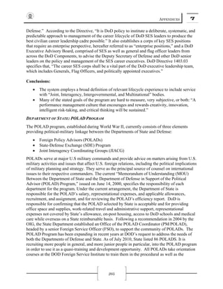 APPENDICES 7
205
Defense.” According to the Directive, “It is DoD policy to institute a deliberate, systematic, and
predictable approach to management of the career lifecycle of DoD SES leaders to produce the
best civilian career leadership cadre possible.” It also establishes a corps of key SES positions
that require an enterprise perspective, hereafter referred to as “enterprise positions,” and a DoD
Executive Advisory Board, comprised of SES as well as general and flag officer leaders from
across the DoD Components, to advise the Deputy Secretary of Defense and other DoD senior
leaders on the policy and management of the SES career executives. DoD Directive 1403.03
specifies that, “The career SES corps shall be a vital part of the DoD executive leadership team,
which includes Generals, Flag Officers, and politically appointed executives.”
Conclusions:
• The system employs a broad definition of relevant lifecycle experience to include service
with “Joint, Interagency, Intergovernmental, and Multinational” bodies.
• Many of the stated goals of the program are hard to measure, very subjective, or both: “A
performance management culture that encourages and rewards creativity, innovation,
intelligent risk-taking, and critical thinking will be sustained.”
DEPARTMENT OF STATE: POLAD PROGRAM
The POLAD program, established during World War II, currently consists of three elements
providing political-military linkage between the Departments of State and Defense:
• Foreign Policy Advisors (POLADs)
• State-Defense Exchange (SDE) Program
• Joint Interagency Coordinating Groups (JIACG)
POLADs serve at major U.S military commands and provide advice on matters arising from U.S.
military activities and issues that affect U.S. foreign relations, including the political implications
of military planning and strategy. They serve as the principal source of counsel on international
issues to their respective commanders. The current “Memorandum of Understanding (MOU)
Between the Department of State and the Department of Defense in Support of the Political
Advisor (POLAD) Program,” issued on June 14, 2000, specifies the responsibility of each
department for the program. Under the current arrangement, the Department of State is
responsible for the POLAD’s salary, representational expenses, and applicable allowances,
recruitment, and assignment, and for reviewing the POLAD’s efficiency report. DoD is
responsible for confirming that the POLAD selected by State is acceptable and for providing
office space and supplies, work-related travel and administrative support, representational
expenses not covered by State’s allowance, on-post housing, access to DoD schools and medical
care while overseas on a State reimbursable basis. Following a recommendation in 2004 by the
OIG, the State Department established an Office of the POLAD Coordinator (PM/POLAD),
headed by a senior Foreign Service Officer (FSO), to support the community of POLADs. The
POLAD Program has been expanding in recent years at DOD’s request to address the needs of
both the Departments of Defense and State. As of July 2010, State listed 86 POLADS. It is
recruiting more people in general, and more junior people in particular, into the POLAD program
in order to use it as a quasi-training and development opportunity. All POLADs take orientation
courses at the DOD Foreign Service Institute to train them in the procedural as well as the
 