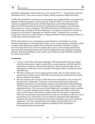 7 APPENDICES
206
substantive requirements of their position (e.g., the two-day PT-221—“Foreign Policy Advisors
Orientation Course”; this course is open to military officers assigned as Deputy POLADs).
A 2002 State-DoD MOU currently governs the program, but an updated MOU is currently being
adopted to reflect the program’s recent expansion. Under the MOU, as of July 2010, DoD
currently has detailed 65 personnel to the State Department, and the State Department has
approved 120 POLAD positions (30 faculty to DoD educational institutions, and 90 foreign
policy advisors to various commands). Like POLAD positions, the SDE positions are non-
reimbursable and, according to the State Department, “are treated as important investments by
Congress as well as State in supporting our national security.” Incumbents serve as senior
foreign policy advisors or country directors, working with DoD civilians and military officers on
a wide range of political-military issues
JIACG representatives serve on interagency groups that advise Commanders on civilian
expertise and perspectives on foreign policy issues, such as counter-terrorism. Originally created
to enhance State Department support of the Combatant Commands (COCOM) war against
terrorism, the positions have evolved to support other issues as well, including humanitarian
issues and other transnational matters that cannot be addressed through traditional interagency
channels. State/Political/Military works with the senior POLAD at each COCOM to determine
the needs of each JIACG.
Conclusions:
• A survey of POLADs conducted in September 2009 found that POLADs are satisfied
with their administrative support, rating officers, communications with DoD and DoS,
performance evaluations, and onward assignments. They also placed a high value on
learning how to add value to their commands, developing contacts, and getting to know
other POLADs.
• POLADs currently serve for no specific period of time. They are often rotated as new
posts become available, and new POLADs must then become acclimated to the position
and the combatant commander.
• Previous incentives for serving as a POLAD were not structured in a way to attract the
best personnel. Traditionally, experience in this position did not prove particularly
helpful for individuals who subsequently sought to attain high-profile ambassadorships.
The POLAD service should be considered a resume builder en route to a major country
ambassadorial post. This is because the State Department’s geographic bureaus nominate
FSOs for vacancies allotted to career officers, and usually favor officers with recent
service in their bureau. POLADs have tended to draw from the ranks of experienced
FSOs who are passionate about the position, but who are nevertheless on their way out of
government service. Historically, the most ambitious and talented State Department
employees have passed up this position in the hope of landing a more career-enhancing
assignment. The same committee that selects Deputy Chiefs of Missions is now
addressing these issues, with the emphasis on making the POLAD position a
developmental position and selection.
 