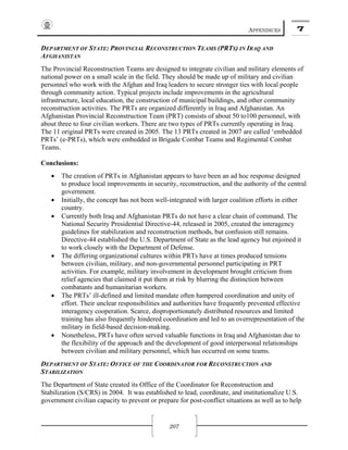 APPENDICES 7
207
DEPARTMENT OF STATE: PROVINCIAL RECONSTRUCTION TEAMS (PRTS) IN IRAQ AND
AFGHANISTAN
The Provincial Reconstruction Teams are designed to integrate civilian and military elements of
national power on a small scale in the field. They should be made up of military and civilian
personnel who work with the Afghan and Iraq leaders to secure stronger ties with local people
through community action. Typical projects include improvements in the agricultural
infrastructure, local education, the construction of municipal buildings, and other community
reconstruction activities. The PRTs are organized differently in Iraq and Afghanistan. An
Afghanistan Provincial Reconstruction Team (PRT) consists of about 50 to100 personnel, with
about three to four civilian workers. There are two types of PRTs currently operating in Iraq.
The 11 original PRTs were created in 2005. The 13 PRTs created in 2007 are called ‘embedded
PRTs’ (e-PRTs), which were embedded in Brigade Combat Teams and Regimental Combat
Teams.
Conclusions:
• The creation of PRTs in Afghanistan appears to have been an ad hoc response designed
to produce local improvements in security, reconstruction, and the authority of the central
government.
• Initially, the concept has not been well-integrated with larger coalition efforts in either
country.
• Currently both Iraq and Afghanistan PRTs do not have a clear chain of command. The
National Security Presidential Directive-44, released in 2005, created the interagency
guidelines for stabilization and reconstruction methods, but confusion still remains.
Directive-44 established the U.S. Department of State as the lead agency but enjoined it
to work closely with the Department of Defense.
• The differing organizational cultures within PRTs have at times produced tensions
between civilian, military, and non-governmental personnel participating in PRT
activities. For example, military involvement in development brought criticism from
relief agencies that claimed it put them at risk by blurring the distinction between
combatants and humanitarian workers.
• The PRTs’ ill-defined and limited mandate often hampered coordination and unity of
effort. Their unclear responsibilities and authorities have frequently prevented effective
interagency cooperation. Scarce, disproportionately distributed resources and limited
training has also frequently hindered coordination and led to an overrepresentation of the
military in field-based decision-making.
• Nonetheless, PRTs have often served valuable functions in Iraq and Afghanistan due to
the flexibility of the approach and the development of good interpersonal relationships
between civilian and military personnel, which has occurred on some teams.
DEPARTMENT OF STATE: OFFICE OF THE COORDINATOR FOR RECONSTRUCTION AND
STABILIZATION
The Department of State created its Office of the Coordinator for Reconstruction and
Stabilization (S/CRS) in 2004. It was established to lead, coordinate, and institutionalize U.S.
government civilian capacity to prevent or prepare for post-conflict situations as well as to help
 