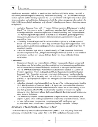 7 APPENDICES
208
stabilize and reconstruct societies in transition from conflict or civil strife, so they can reach a
sustainable path toward peace, democracy, and a market economy. The Office works with eight
civilian agencies and the military to provide the U.S. Government with deployable civilian teams
for reconstruction and stabilization that can embed with the military or operate independently. In
2008, S/CRS was officially authorized to develop a Civilian Response Corps, a three-tier system
of deployees.
• An Active Response Corps with 117 current full-time members, 264 expected by end of
Fiscal Year 2010, to serve as the “expeditionary arm of the DoS” and provide a pool of
trained personnel for immediate deployment to a failed or failing state crisis worldwide.
The Active Response Corps consists of experts in the rule of law, planning/operations/
management, diplomacy/governance, diplomatic security, economic recovery, and
essential services.
• A Stand-by Reserve Corps with 924 current members, expected to be 1,000 by end of
Fiscal Year 2010, composed of active duty and retired Foreign Service personnel. These
personnel receive stabilization and reconstruction training and are deployable within 30
days to six months.
• A Civilian Reserve Corps with an expected capacity of 2,000 volunteers. The reserve
sector is composed of over 2,000 personnel from private sectors as well as state and local
governments and they have unique skill sets that are not found within the federal
government.
Conclusions:
• Guidance on the roles and responsibilities of State’s bureaus and offices is unclear and
inconsistent, and the lack of an agreed upon definition for what constitutes stabilization
and reconstruction operations (SRO) poses an obstacle to interagency collaboration.
• The FY 2009 National Defense Authorization Act authorized creation of a Center for
Complex Operations (CCO). In December 2008, the Reconstruction and Stabilization
Integrated Policy Committee approved a concept of the interagency hub located at the
CCO, with the S/CRS as the policy lead. It is to develop a Best Practices Working Group
(BPWG) as a pilot program to improve the interagency civilian-military lessons learned
processes.
• A funding mismatch exists between DoD and the rest of the civilian agencies involved in
SRO. The Department of State and (DoS) U.S. Agency for International Development
(USAID) often lead stabilization and reconstruction efforts, but lack the capacity to lead
and staff operations. DoS/USAID is not currently organized or resourced to rapidly
respond to crises that require a large deployment of people due to personnel, funding, and
other resource limitations.
• The domestically oriented civilian departments or agencies are not structured for, nor
capable of, rapid action and major contribution of personnel or expertise to SRO actions.
• At least eight separate congressional committees deal with stabilization and
reconstruction issues, which makes coordinating funding a particular challenge.
DEPARTMENT OF STATE: NSELS AND STAFF LEVEL PILOT
The National Security Executive Leadership Seminar (NSELS) is an elite policy forum and
networking opportunity for rising leaders (GS-15/FO-1/O-6 and above) from across the
 
