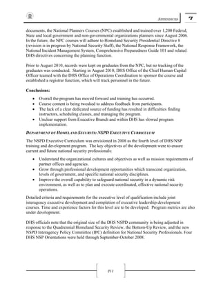APPENDICES 7
211
documents, the National Planners Courses (NPC) established and trained over 1,200 Federal,
State and local government and non-governmental organizations planners since August 2006.
In the future, the NPC courses will adhere to Homeland Security Presidential Directive 8
(revision is in progress by National Security Staff), the National Response Framework, the
National Incident Management System, Comprehensive Preparedness Guide 101 and related
DHS directives concerning the planning function.
Prior to August 2010, records were kept on graduates from the NPC, but no tracking of the
graduates was conducted. Starting in August 2010, DHS Office of the Chief Human Capital
Officer teamed with the DHS Office of Operations Coordination to sponsor the course and
established a registrar function, which will track personnel in the future.
Conclusions:
• Overall the program has moved forward and training has occurred.
• Course content is being tweaked to address feedback from participants.
• The lack of a clear dedicated source of funding has resulted in difficulties finding
instructors, scheduling classes, and managing the program.
• Unclear support from Executive Branch and within DHS has slowed program
implementation.
DEPARTMENT OF HOMELAND SECURITY: NSPD EXECUTIVE CURRICULUM
The NSPD Executive Curriculum was envisioned in 2008 as the fourth level of DHS/NSP
training and development program. The key objectives of the development were to ensure
current and future national security professionals:
• Understand the organizational cultures and objectives as well as mission requirements of
partner offices and agencies.
• Grow through professional development opportunities which transcend organization,
levels of government, and specific national security disciplines.
• Improve the overall capability to safeguard national security in a dynamic risk
environment, as well as to plan and execute coordinated, effective national security
operations.
Detailed criteria and requirements for the executive level of qualification include joint
interagency executive development and completion of executive leadership development
courses. Time and experience factors for this level are to be developed. Program metrics are also
under development.
DHS officials note that the original size of the DHS NSPD community is being adjusted in
response to the Quadrennial Homeland Security Review, the Bottom-Up Review, and the new
NSPD Interagency Policy Committee (IPC) definition for National Security Professionals. Four
DHS NSP Orientations were held through September-October 2008.
 