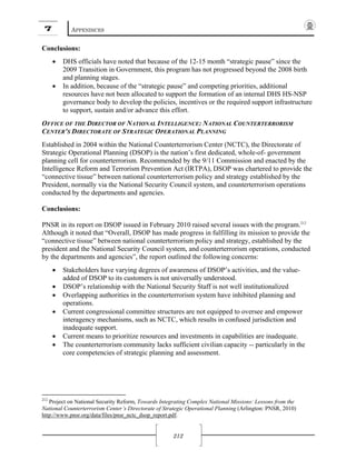 7 APPENDICES
212
Conclusions:
• DHS officials have noted that because of the 12-15 month “strategic pause” since the
2009 Transition in Government, this program has not progressed beyond the 2008 birth
and planning stages.
• In addition, because of the “strategic pause” and competing priorities, additional
resources have not been allocated to support the formation of an internal DHS HS-NSP
governance body to develop the policies, incentives or the required support infrastructure
to support, sustain and/or advance this effort.
OFFICE OF THE DIRECTOR OF NATIONAL INTELLIGENCE: NATIONAL COUNTERTERRORISM
CENTER’S DIRECTORATE OF STRATEGIC OPERATIONAL PLANNING
Established in 2004 within the National Counterterrorism Center (NCTC), the Directorate of
Strategic Operational Planning (DSOP) is the nation’s first dedicated, whole-of- government
planning cell for counterterrorism. Recommended by the 9/11 Commission and enacted by the
Intelligence Reform and Terrorism Prevention Act (IRTPA), DSOP was chartered to provide the
“connective tissue” between national counterterrorism policy and strategy established by the
President, normally via the National Security Council system, and counterterrorism operations
conducted by the departments and agencies.
Conclusions:
PNSR in its report on DSOP issued in February 2010 raised several issues with the program.212
Although it noted that “Overall, DSOP has made progress in fulfilling its mission to provide the
“connective tissue” between national counterterrorism policy and strategy, established by the
president and the National Security Council system, and counterterrorism operations, conducted
by the departments and agencies”, the report outlined the following concerns:
• Stakeholders have varying degrees of awareness of DSOP’s activities, and the value-
added of DSOP to its customers is not universally understood.
• DSOP’s relationship with the National Security Staff is not well institutionalized
• Overlapping authorities in the counterterrorism system have inhibited planning and
operations.
• Current congressional committee structures are not equipped to oversee and empower
interagency mechanisms, such as NCTC, which results in confused jurisdiction and
inadequate support.
• Current means to prioritize resources and investments in capabilities are inadequate.
• The counterterrorism community lacks sufficient civilian capacity -- particularly in the
core competencies of strategic planning and assessment.
212
Project on National Security Reform, Towards Integrating Complex National Missions: Lessons from the
National Counterterrorism Center’s Directorate of Strategic Operational Planning (Arlington: PNSR, 2010)
http://www.pnsr.org/data/files/pnsr_nctc_dsop_report.pdf.
 
