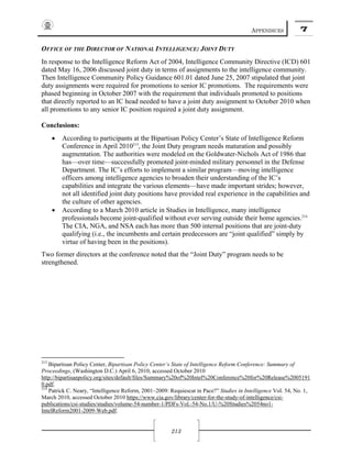 APPENDICES 7
213
OFFICE OF THE DIRECTOR OF NATIONAL INTELLIGENCE: JOINT DUTY
In response to the Intelligence Reform Act of 2004, Intelligence Community Directive (ICD) 601
dated May 16, 2006 discussed joint duty in terms of assignments to the intelligence community.
Then Intelligence Community Policy Guidance 601.01 dated June 25, 2007 stipulated that joint
duty assignments were required for promotions to senior IC promotions. The requirements were
phased beginning in October 2007 with the requirement that individuals promoted to positions
that directly reported to an IC head needed to have a joint duty assignment to October 2010 when
all promotions to any senior IC position required a joint duty assignment.
Conclusions:
• According to participants at the Bipartisan Policy Center’s State of Intelligence Reform
Conference in April 2010213
, the Joint Duty program needs maturation and possibly
augmentation. The authorities were modeled on the Goldwater-Nichols Act of 1986 that
has—over time—successfully promoted joint-minded military personnel in the Defense
Department. The IC’s efforts to implement a similar program—moving intelligence
officers among intelligence agencies to broaden their understanding of the IC’s
capabilities and integrate the various elements—have made important strides; however,
not all identified joint duty positions have provided real experience in the capabilities and
the culture of other agencies.
• According to a March 2010 article in Studies in Intelligence, many intelligence
professionals become joint-qualified without ever serving outside their home agencies.214
The CIA, NGA, and NSA each has more than 500 internal positions that are joint-duty
qualifying (i.e., the incumbents and certain predecessors are “joint qualified” simply by
virtue of having been in the positions).
Two former directors at the conference noted that the “Joint Duty” program needs to be
strengthened.
213
Bipartisan Policy Center, Bipartisan Policy Center’s State of Intelligence Reform Conference: Summary of
Proceedings, (Washington D.C.) April 6, 2010, accessed October 2010
http://bipartisanpolicy.org/sites/default/files/Summary%20of%20Intel%20Conference%20for%20Release%2005191
0.pdf.
214
Patrick C. Neary, “Intelligence Reform, 2001–2009: Requiescat in Pace?” Studies in Intelligence Vol. 54, No. 1,
March 2010, accessed October 2010 https://www.cia.gov/library/center-for-the-study-of-intelligence/csi-
publications/csi-studies/studies/volume-54-number-1/PDFs-Vol.-54-No.1/U-%20Studies%2054no1-
IntelReform2001-2009-Web.pdf.
 