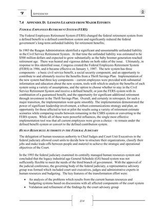 7 APPENDICES
214
7.4 APPENDIX D: LESSONS LEARNED FROM MAJOR EFFORTS
FEDERAL EMPLOYEES RETIREMENT SYSTEM (FERS)
The Federal Employees Retirement System (FERS) changed the federal retirement system from
a defined benefit to a defined contribution system and significantly reduced the federal
government’s long-term unfunded liability for retirement benefits;
In 1983 the Reagan Administration identified a significant and unsustainable unfunded liability
in the Civil Service Retirement System. At that time the unfunded liability was estimated to be
$500 million dollars and expected to grow substantially as the baby boomer generation reached
retirement age. There was heated and vigorous debate on both sides of the issue. Ultimately, in
response to this identified issue, Congress created the Federal Employees Retirement System
(FERS) in 1986, and it became effective on January 1, 1987. The new system has three
components – a basic civil service benefit, a social security component, and an opportunity to
contribute to and ultimately receive the benefits from a Thrift Savings Plan. Implementation of
the new system had three key components – current employees were provided with substantial
information and education about the new system, tools with which to analyze the benefits of each
system using a variety of assumptions, and the option to choose whether to stay in the Civil
Service Retirement System and receive a defined benefit, or join the FERS system with its
combination of a guaranteed benefit, and the opportunity for significant additional retirement
through investment in the Thrift Savings Plan. Overall, and certainly in retrospect, for such a
major transition, the implementation went quite smoothly. The implementation demonstrated the
power of significant leadership involvement, a robust communications strategy and plan, an
opportunity for those affected to test or pilot the results using a variety of retirement estimate
scenarios while comparing results between remaining in the CSRS system or converting to the
FERS system. While all of these were powerful influences, the single most effective
implementation tool was that all current employees were given a choice – to remain under the
defined benefit system or convert to the defined contribution system.
HUMAN RESOURCES AUTHORITY IN THE FEDERAL JUDICIARY
The delegation of human resources authority to Chief Judges and Court Unit Executives in the
federal judiciary allowed court units to decide how to structure their organizations, classify their
jobs and make trade-offs between people and materiel to achieve the strategic and operational
objectives of the Court.
In the 1993 the federal judiciary examined its centrally managed human resources system and
concluded that the legacy industrial age General Schedule (GS) based system was not
sufficiently flexible to meet the needs of the third branch of government. With the approval of
the judicial conference, the governing body of the federal judiciary, a representative advisory
group was formed which included court unit executives, judges and administrative experts in
human resources and budgeting. The key features of the transformation effort were:
• An analysis of the problems which results from the current human resources and
budgeting systems based on discussions with all affected components of the court system
• Validation and refinement of the findings by the court advisory group
 