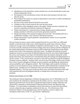 APPENDICES 7
215
• Identification of the desired key system elements for a revised classification system and
related compensation levels
• Development of the classification system with advice and assistance from the court
advisory group
• Pilot testing of the system in a group of representative court units to confirm intended and
unintended consequences
• Revision of the system based on the pilot court results
• Validation of the revised system by the court advisory group
• Presentation of the redesigned system to the judges’ human resources committee, the
executive committee and Judicial conference for approval
• Design and testing for a communications strategy and plan and an implementation
strategy and plan in which the court advisory group had a lead role
• Design and testing of the training for judges and court staff. The teaching staff was a
combination of judges, court executives and human resources
• Design and testing of system qualitative and quantitative metrics to use in periodic
system evaluation
The new human resources system which emerged from this five-year effort was sufficiently
flexible to meet the needs of the courts, which ranged from small courts with ten or fewer
employees to mega courts with hundreds of employees and thousands of cases. The interim keys
to success were the continued involvement of judges and court executives and the willingness of
the central administrative and human resources staff to adjust the classification system design
based on the results of the experience of the pilot courts. In addition the judiciary invested
significant resources to assure that all affected employees from the most senior federal judge to
the newest court employee were kept well information about the progress during the system
design and testing, and continued to be well informed during the training and implementation of
the new system. A key success factor was that no court unit was forced to accept the delegation
of human resources authority. Instead a letter was sent to the Chief Judge of each court inviting
him or her to accept a delegation of human resources authority and detailing the requirements
and accountability such a delegation entailed. The Chief Judge could accept the invitation or
continue to receive human resources assistance from the central administrative authority for the
federal courts. Initially just over 50 percent of the court units requested and received the
delegated authority. Over the course of the next three years, more than 95 percent of the court
units requested and received delegated authority to manage their own human resources
programs.
GOLDWATER-NICHOLS ACT OF 1986
The Goldwater-Nichols Department of Defense Reorganization Act of 1986 (Public Law 99-
433) resulted in the unification of operations by the military services. Over the course of the
following generation, the law has driven significant improvement in military efficiency and
effectiveness, especially as demonstrated in Operation Desert Storm and Operation Iraqi
Freedom. U.S. joint military commanders exercise full control over assets from the military
services without having to negotiate conditions for their use. The effectiveness of the
Goldwater-Nichols Act has prompted many calls for legislative action to improve the
interagency effectiveness of the U.S. government’s departments.
 