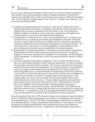 7 APPENDICES
216
The law was an attempt to fix problems caused by inter-service rivalry and lack of cooperation.
These problems were well documented in studies of military performance in World War II,
Vietnam, the catastrophic failure of the Iranian hostage rescue mission in 1980 and in Grenada in
1983. The Act imposed sweeping changes on the way the U.S. military forces organized. The
act has had four principal effects:
1) Unification of the operational chain of command: Under the act, military advice to the
President and Secretary of Defense is centralized in the Chairman of the Joint Chiefs. The
Chairman may not exercise command over the Joint Chiefs or any of the armed forces.
Regional combatant commanders exercise operational command over all assigned forces
without regard to service and are responsible for their employment.
2) Changing the role of military services. The services retained their roles to “organize, train
and equip” forces, to include the development and management of personnel. Individual
services no longer conduct autonomous war-fighting activities, but remain responsible for
acquisition, modernization, force-development, and readiness of individuals and units. The
roles and missions of each service is assessed periodically to reduce duplication and to
provide assignment of executive agency responsibilities for particular purposes.
3) Requirements for aligning of procurement. Although services retain primary responsibility
for procurement, the Act provided requirements for joint review of service acquisition
programs to ensure their requirements are compatible, avoid redundancy and that equipment
will be interoperable. In selected cases, services may procure equipment together or under a
lead service.
4) Joint duty assignments and personnel management. The Act requires all officers except
those in certain technical specialties to meet “joint duty requirements” in order to be eligible
for promotion to flag rank (admiral or general). The Act also assured mid-career promotion
equity for officers serving in joint assignments. For an officer to become “joint qualified he
or she must complete joint educational curricula approved by the Chairman of the Joint
Chiefs and qualifying duty as a field grade officer in designated joint duty billets (generally
on joint staffs or involved with other joint activities and serving under joint commanders) for
a minimum of 36 months (waiverable to 22 months under some circumstances). Duty
assigned within one’s service does not qualify for joint credit, regardless of how much
contact that duty has with other services. A board validates the quality of the individual’s
joint experience prior to the award of full joint duty credit. Approximately 10% of joint
billets were designated “joint critical positions” requiring prior joint experience of
incumbents. Initially, joint professional military education (JPME) was available at only
three joint schools, but now is infused in the curriculum of service-specific war colleges and
staff colleges. As a consequence of the Act, flag and general officers in joint commands and
in service responsibilities are required to have qualified as joint officer specialists.
Since the enactment of the Act in 1987, legislative changes have attempted to ensure the intent of
the law is fully put into effect (eliminating waivers to the Act’s requirements) and to provide for
its broader application. The 2007 John Warner National Defense Authorization Act made the
most important legislative changes, broadening the legal definition of “joint matters” to include
interagency and intergovernmental affairs and loosening the provisions which defined the
assignments that qualified for joint credit. Assignments to other departments, participation in
 
