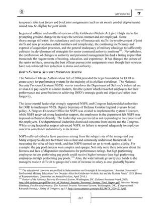 APPENDICES 7
217
temporary joint task forces and brief joint assignments (such as six month combat deployments)
would now be eligible for joint credit.
In general, official and unofficial reviews of the Goldwater-Nichols Act give it high marks for
prompting genuine change in the ways the services interact and are employed. Some
shortcomings still exist: the redundancy and size of bureaucratic staffs (the reinforcement of joint
staffs and new procedures added numbers and complexity), the continuing inefficiency and
expense of acquisition processes, and the general inadequacy of military education to sufficiently
cultivate the development of strategists for senior command authority positions215
. Nevertheless,
the combination of changes in authority and personnel management has had a lasting impact that
transcends the requirements of training, education, and experience. It has changed the culture of
the senior military, ensuring the best officers pursue joint assignments even though their services
have not embraced their reduction in status and authority.
DOD’S NATIONAL SECURITY PERSONNEL SYSTEM
The National Defense Authorization Act of 2004 provided the legal foundation for DOD to
create a pay for performance system for the majority of its civilian workforce. The National
Security Personnel System (NSPS) was to transform the Department of Defense’s industrial era
civilian GS pay system to a more modern, flexible system which rewarded employees for their
performance and contributions to achieving DOD’s strategic goals and objectives rather than
longevity.
The departmental leadership strongly supported NSPS, and Congress had provided authorities
for DOD to implement NSPS. Deputy Secretary of Defense Gordon England oversaw broad
policy. A Program Executive Office for NSPS was created to implement the system. However,
while NSPS received strong leadership support, the employees in the department felt NSPS was
imposed on them too brashly. The leadership was perceived as not responding to the concerns of
the employees. The departmental leadership dismissed concerns from unions and the Congress.
While strong leadership support advanced NSPS, its failure to respond adequately to employee
concerns contributed substantially to its demise.
NSPS suffered setbacks from questions arising from the subjectivity of the ratings and pay.
Many employees did not feel there was a clear and commonly understood framework for
measuring the value of their work, and that NSPS seemed set up to work against clarity. For
example, the pay pool process was complex and opaque. Not only were there concerns about the
fairness and lack of disputation mechanisms for performance ratings, but high performing
employees in low performing pay pools could receive higher bonuses than high performing
employees in high performing pay pools. 216
Also, the wide latitude given by pay bands to the
managers made it difficult to gauge one’s rate of increase in salary as one gradually became
215
The educational concerns are profiled in Subcommittee on Oversight & Investigations, “Another Crossroads?
Professional Military Education Two Decades After the Goldwater-Nichols Act and the Skelton Panel,” (U.S. House
of Representatives, Committee on Armed Services, April 2010.)
216
Review of the National Security Personnel System. Washington, DC: Defense Business Board, 2009,
http://dbb.defense.gov/pdf/Review_of_National_Security_Personnel_System_Final_Report.pdf. See also: Wendy
Ginsburg, Pay-for-performance: The National Security Personnel System, Washington, D.C.: Congressional
Research Service, Library of Congress, pg 15, http://assets.opencrs.com/rpts/RL34673_20091218.pdf.
 