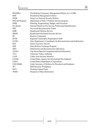 ACRONYMS
XXIV
PKEMRA Post-Katrina Emergency Management Reform Act of 2006
PMF Presidential Management Fellows
PNSR Project on National Security Reform
POLAD Program Department of State’s Political Advisor program
PPBE Planning, Programming, Budget, and Execution
Pro Board National Board on Fire Service Professional Qualifications
PRT Provincial Reconstruction Teams
QDR Quadrennial Defense Review
QHSR Quadrennial Homeland Security Review
RC Reserve Component
RCPS Regional Catastrophic Preparedness Staff
S/CRS State Department’s Coordinator for Reconstruction and Stabilization
SES Senior Executive Service
SDE State-Defense Exchange Program
SRO Stabilization and Reconstruction Operations
TS/SCI Top Secret/Special Compartmentalized Information
TVA Tennessee Valley Authority
UASI Urban Area Security Initiative
USAID United States Agency for International Development
USDA United States Department of Agriculture
USD (P&R) Under Secretary of Defense for Personnel and Readiness
W3 IBM Dynamic Workplaces
WCF Working Capital Fund
WMD Weapons of Mass Destruction
 