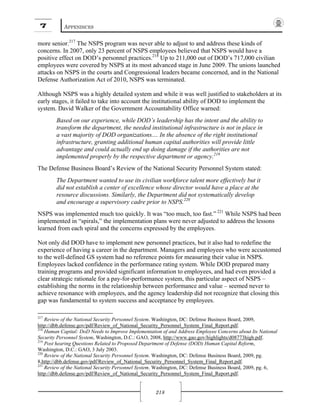 7 APPENDICES
218
more senior.217
The NSPS program was never able to adjust to and address these kinds of
concerns. In 2007, only 23 percent of NSPS employees believed that NSPS would have a
positive effect on DOD’s personnel practices.218
Up to 211,000 out of DOD’s 717,000 civilian
employees were covered by NSPS at its most advanced stage in June 2009. The unions launched
attacks on NSPS in the courts and Congressional leaders became concerned, and in the National
Defense Authorization Act of 2010, NSPS was terminated.
Although NSPS was a highly detailed system and while it was well justified to stakeholders at its
early stages, it failed to take into account the institutional ability of DOD to implement the
system. David Walker of the Government Accountability Office warned:
Based on our experience, while DOD’s leadership has the intent and the ability to
transform the department, the needed institutional infrastructure is not in place in
a vast majority of DOD organizations.... In the absence of the right institutional
infrastructure, granting additional human capital authorities will provide little
advantage and could actually end up doing damage if the authorities are not
implemented properly by the respective department or agency.219
The Defense Business Board’s Review of the National Security Personnel System stated:
The Department wanted to use its civilian workforce talent more effectively but it
did not establish a center of excellence whose director would have a place at the
resource discussions. Similarly, the Department did not systematically develop
and encourage a supervisory cadre prior to NSPS.220
NSPS was implemented much too quickly. It was “too much, too fast.” 221
While NSPS had been
implemented in “spirals,” the implementation plans were never adjusted to address the lessons
learned from each spiral and the concerns expressed by the employees.
Not only did DOD have to implement new personnel practices, but it also had to redefine the
experience of having a career in the department. Managers and employees who were accustomed
to the well-defined GS system had no reference points for measuring their value in NSPS.
Employees lacked confidence in the performance rating system. While DOD prepared many
training programs and provided significant information to employees, and had even provided a
clear strategic rationale for a pay-for-performance system, this particular aspect of NSPS –
establishing the norms in the relationship between performance and value – seemed never to
achieve resonance with employees, and the agency leadership did not recognize that closing this
gap was fundamental to system success and acceptance by employees.
217
Review of the National Security Personnel System. Washington, DC: Defense Business Board, 2009,
http://dbb.defense.gov/pdf/Review_of_National_Security_Personnel_System_Final_Report.pdf.
218
Human Capital: DoD Needs to Improve Implementation of and Address Employee Concerns about Its National
Security Personnel System, Washington, D.C.: GAO, 2008, http://www.gao.gov/highlights/d08773high.pdf.
219
Post hearing Questions Related to Proposed Department of Defense (DOD) Human Capital Reform,
Washington, D.C.: GAO, 3 July 2003.
220
Review of the National Security Personnel System. Washington, DC: Defense Business Board, 2009, pg.
8,http://dbb.defense.gov/pdf/Review_of_National_Security_Personnel_System_Final_Report.pdf.
221
Review of the National Security Personnel System. Washington, DC: Defense Business Board, 2009, pg. 6,
http://dbb.defense.gov/pdf/Review_of_National_Security_Personnel_System_Final_Report.pdf.
 