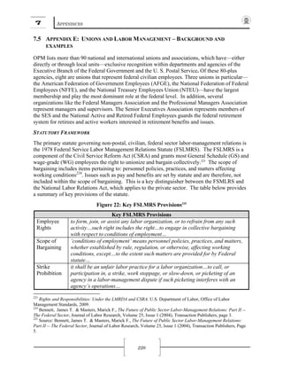 7 APPENDICES
220
7.5 APPENDIX E: UNIONS AND LABOR MANAGEMENT – BACKGROUND AND
EXAMPLES
OPM lists more than 90 national and international unions and associations, which have—either
directly or through local units—exclusive recognition within departments and agencies of the
Executive Branch of the Federal Government and the U. S. Postal Service. Of these 80-plus
agencies, eight are unions that represent federal civilian employees. Three unions in particular—
the American Federation of Government Employees (AFGE), the National Federation of Federal
Employees (NFFE), and the National Treasury Employees Union (NTEU)—have the largest
membership and play the most dominant role at the federal level. In addition, several
organizations like the Federal Managers Association and the Professional Managers Association
represent managers and supervisors. The Senior Executives Association represents members of
the SES and the National Active and Retired Federal Employees guards the federal retirement
system for retirees and active workers interested in retirement benefits and issues.
STATUTORY FRAMEWORK
The primary statute governing non-postal, civilian, federal sector labor-management relations is
the 1978 Federal Service Labor Management Relations Statute (FSLMRS). The FSLMRS is a
component of the Civil Service Reform Act (CSRA) and grants most General Schedule (GS) and
wage-grade (WG) employees the right to unionize and bargain collectively.223
The scope of
bargaining includes items pertaining to: personnel policies, practices, and matters affecting
working conditions224
. Issues such as pay and benefits are set by statute and are therefore, not
included within the scope of bargaining. This is a key distinguisher between the FSMLRS and
the National Labor Relations Act, which applies to the private sector. The table below provides
a summary of key provisions of the statute.
Figure 22: Key FSLMRS Provisions225
Key FSLMRS Provisions
Employee
Rights
to form, join, or assist any labor organization, or to refrain from any such
activity…such right includes the right…to engage in collective bargaining
with respect to conditions of employment…
Scope of
Bargaining
‘conditions of employment’ means personnel policies, practices, and matters,
whether established by rule, regulation, or otherwise, affecting working
conditions, except…to the extent such matters are provided for by Federal
statute…
Strike
Prohibition
it shall be an unfair labor practice for a labor organization…to call, or
participation in, a strike, work stoppage, or slow-down, or picketing of an
agency in a labor-management dispute if such picketing interferes with an
agency’s operations…
223
Rights and Responsibilities: Under the LMRDA and CSRA. U.S. Department of Labor, Office of Labor
Management Standards, 2009.
224
Bennett, James T. & Masters, Marick F., The Future of Public Sector Labor-Management Relations: Part II --
The Federal Sector, Journal of Labor Research, Volume 25, Issue 1 (2004), Transaction Publishers, page 3.
225
Source: Bennett, James T. & Masters, Marick F., The Future of Public Sector Labor-Management Relations:
Part II -- The Federal Sector, Journal of Labor Research, Volume 25, Issue 1 (2004), Transaction Publishers, Page
5.
 