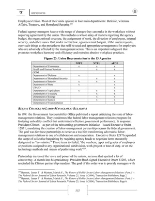 7 APPENDICES
222
Employees Union. Most of their units operate in four main departments: Defense, Veterans
Affairs, Treasury, and Homeland Security.228
Federal agency managers have a wide range of changes they can make in the workplace without
requiring agreement by the union. This includes a whole array of matters regarding the agency
budget, the organizational structure, the assignment of work, the direction of employees, internal
security, and other issues. But, under current law, agencies must bargain, if the union requests,
over such things as the procedures that will be used and appropriate arrangements for employees
who are adversely affected by the management action. This is an important safeguard that
promotes workplace harmony and efficiency and restrains abusive workplace practices.
Figure 23: Union Representation in the 13 Agencies
NFFE NTEU AFGE
Department of Commerce x x x
Health and Human Services x x
ODNI
Department of Defense x x
Department of Homeland Security x x
Department of Interior x x x
Department of State x x
USAID x
Department of Agriculture x x x
Department of Treasury x x
Department of Energy x x
Department of Justice x x
Department of Transportation x
RECENT CHANGES TO LABOR-MANAGEMENT RELATIONS
In 1991 the Government Accountability Office published a report criticizing the state of labor-
management relations. They condemned the federal labor management relations program for
fostering unhealthy conflict that undermined effective government performance. In response,
President Clinton—as part of the reinventing government initiative—issued Executive Order
12871, mandating the creation of labor-management partnerships across the federal government.
The goal was for these partnerships to serve as a tool for transforming adversarial labor-
management relations to one of collaboration and cooperation. Executive Order 12871expanded
the scope of collective bargaining by requiring agency heads to negotiate items statutorily
designated as “permissive.” These items included, “the numbers, types and grades of employees
or positions assigned to any organizational subdivision, work project or tour of duty, or on the
technology methods and means of performing work”229
.
Partnership increased the voice and power of the unions, an issue that sparked a lot of
controversy. A month into his presidency, President Bush signed Executive Order 13203, which
rescinded the Clinton partnership mandate. The goal of this order was to provide managers with
228
Bennett, James T. & Masters, Marick F., The Future of Public Sector Labor-Management Relations: Part II --
The Federal Sector, Journal of Labor Research, Volume 25, Issue 1 (2004), Transaction Publishers, Page 2
229
Bennett, James T. & Masters, Marick F., The Future of Public Sector Labor-Management Relations: Part II --
The Federal Sector, Journal of Labor Research, Volume 25, Issue 1 (2004), Transaction Publishers, Page 6.
 