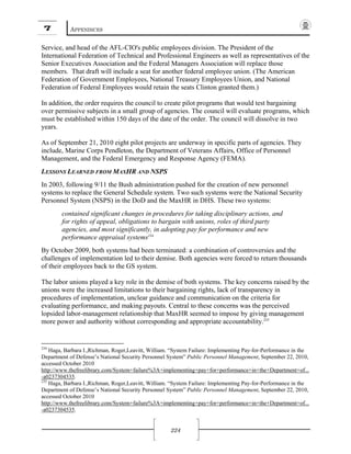 7 APPENDICES
224
Service, and head of the AFL-CIO's public employees division. The President of the
International Federation of Technical and Professional Engineers as well as representatives of the
Senior Executives Association and the Federal Managers Association will replace those
members. That draft will include a seat for another federal employee union. (The American
Federation of Government Employees, National Treasury Employees Union, and National
Federation of Federal Employees would retain the seats Clinton granted them.)
In addition, the order requires the council to create pilot programs that would test bargaining
over permissive subjects in a small group of agencies. The council will evaluate programs, which
must be established within 150 days of the date of the order. The council will dissolve in two
years.
As of September 21, 2010 eight pilot projects are underway in specific parts of agencies. They
include, Marine Corps Pendleton, the Department of Veterans Affairs, Office of Personnel
Management, and the Federal Emergency and Response Agency (FEMA).
LESSONS LEARNED FROM MAXHR AND NSPS
In 2003, following 9/11 the Bush administration pushed for the creation of new personnel
systems to replace the General Schedule system. Two such systems were the National Security
Personnel System (NSPS) in the DoD and the MaxHR in DHS. These two systems:
contained significant changes in procedures for taking disciplinary actions, and
for rights of appeal, obligations to bargain with unions, roles of third party
agencies, and most significantly, in adopting pay for performance and new
performance appraisal systems234
By October 2009, both systems had been terminated: a combination of controversies and the
challenges of implementation led to their demise. Both agencies were forced to return thousands
of their employees back to the GS system.
The labor unions played a key role in the demise of both systems. The key concerns raised by the
unions were the increased limitations to their bargaining rights, lack of transparency in
procedures of implementation, unclear guidance and communication on the criteria for
evaluating performance, and making payouts. Central to these concerns was the perceived
lopsided labor-management relationship that MaxHR seemed to impose by giving management
more power and authority without corresponding and appropriate accountability.235
234
Haga, Barbara I.,Richman, Roger,Leavitt, William. “System Failure: Implementing Pay-for-Performance in the
Department of Defense’s National Security Personnel System” Public Personnel Management, September 22, 2010,
accessed October 2010
http://www.thefreelibrary.com/System+failure%3A+implementing+pay+for+performance+in+the+Department+of...
-a0237304535.
235
Haga, Barbara I.,Richman, Roger,Leavitt, William. “System Failure: Implementing Pay-for-Performance in the
Department of Defense’s National Security Personnel System” Public Personnel Management, September 22, 2010,
accessed October 2010
http://www.thefreelibrary.com/System+failure%3A+implementing+pay+for+performance+in+the+Department+of...
-a0237304535.
 