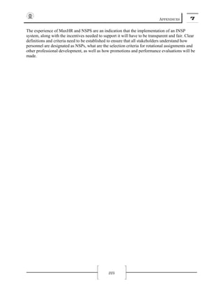 APPENDICES 7
225
The experience of MaxHR and NSPS are an indication that the implementation of an INSP
system, along with the incentives needed to support it will have to be transparent and fair. Clear
definitions and criteria need to be established to ensure that all stakeholders understand how
personnel are designated as NSPs, what are the selection criteria for rotational assignments and
other professional development, as well as how promotions and performance evaluations will be
made.
 