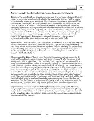 APPENDICES 7
227
7.6 APPENDIX F: KEY ISSUES REGARDING THE QUALIFICATION SYSTEM
Timelines: The central challenge is to raise the importance of an integrated effort that effectively
crosses organizational boundaries while adapting the system to the realities of widely varying
opportunities for service across boundaries. Given that some circumstances present significant
limitations on continuous service on an exchange basis, six months is the minimum time that
could be expected to be required. Six months also provides flexibility to include short-term
emergency response and recovery missions and duty to hardship/hazardous locations. While this
allows for flexibility to reach the “experienced” level, it is not sufficient for “mastery.” As more
opportunities are provided to individuals and more flexible options are provided for lengthier
cross-boundary experiences, then longer periods of experience (1 year or more) should be
required for “experienced.” In some cases – especially intra-agency – there is already
opportunity and need for longer assignments, such as joint tours within DoD.
Responsibility: There is a need for balance that allows for individuals to have sufficient expertise
in one or more technical disciplines, to obtain “integrated” experience at many points during
their career and for individuals to demonstrate significant levels of leadership and responsibility
in cross-boundary work. Consequently, no experience would qualify until the individual is a
“professional” (GS-12 and above), and experience to have “mastery” would need to be at a
higher level (GS-14 and above).
Management of the System: There is a need for top-level management of core content for all
levels and for qualification of the “mastery” and “senior executive” levels. Department level
management could be appropriate, or the “familiarity” and “experienced” levels (especially as
many individuals would qualify based on intra-agency experience). To ensure the highest levels
of the system are optimized for needs beyond departments, the “mastery” and “senior executive”
levels must be centrally managed by the Board with participation or decision-making being tied
to the involvement of senior NSPs who are already qualified at the “mastery” and “senior
executive” levels. Given that the number of individuals who achieve “mastery” will be modest,
a management system is needed at the Board with visibility on all individuals at the “mastery”
level. Also, given that the number of individuals with “senior executive” credentials will be few,
these individuals might be good candidates to be interagency assets with central funding and
assignment from the President or his designee to be placed at will in any assignment within the
national security system for which they are also qualified, based on technical capabilities.
Implementation: The use of levels should be implemented as quickly as possible. However,
recognizing the limited opportunity for individuals to actually serve in such capacities, phasing
in expectations for them to do so in tandem with expanded opportunities is necessary. Care will
also be needed in working out guidelines for recognition of appropriate experiences prior to the
implementation of the program.
 