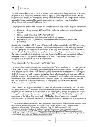 7 APPENDICES
240
Drawing upon this experience, the INSP system could benefit from the development of a similar
program in order to develop talent and create of a pool of qualified junior candidates. Such a
program would be able, for example, to identify additional attributes and competencies that are
required to have a successful horizontal organization (e.g. teaching, research, graduate
fellowships at both MA and PhD levels, etc.).
This program will partner with colleges and universities to develop several program components:
• Coursework in the areas of NSP capabilities and in the study of the national security
system
• Provide career counseling on NSP career tracks
• Promote internships with federal, state, and/or local agencies
• Implement NSP CAE competitive process to send top students to annual NSPD
Conference
A successful network of NSP Centers of Academic Excellence could advertise NSP career tracks
to a broader pool of candidates, feed an NSP fellowship program or other NSP early-entry or
fast-track program, and represent an investment in the long-term impact of NSPs on the INSP
system. It will identify and build strong relationships with colleges and universities and ensure
that partnering academic institutions receive the financial and logistical support and guidance
necessary to support the academic development of future NSPs, and prepare prospective
collegiate-level individuals for an NSP career track.
PILOT EXAMPLE 2: POST-GRADUATE – NSP FELLOWSHIP
The Presidential Management Fellows (PMF) program249
was established in 1977 by Executive
Order 12008 to attract outstanding graduates to career tracks in public service. Although the
PMF program’s effectiveness from a human capital standpoint has not been free of challenges250
,
the PMF program is widely respected and valued for its selection and rapid placement of highly
qualified graduates. It represents a useful model that could be replicated to foster the long-term
development of NSP personnel and culture. There are several key characteristics of the PMF
that lend themselves to the establishment of an interagency-focused National Security
Professional Fellowship (NSPF).
Under current PMF program authorities, policies and administration are run by the PMF Rules
and Regulations code.251
Rotations within and between agencies are currently permitted in the
program, but are ultimately at the discretion of the home agency, though the agency and fellow
can together determine what experiences are required for successful and final placement after
completion of the fellowship. Importantly, OPM policy allows “short-term rotational
assignments of 1 to 6 months in duration, at the appointing agency's discretion, to occupations or
249
The Presidential Management Fellows (PMF) program was originally called the Presidential Management Intern
(PMI) program, which was established by Executive Order 12008 of August 25, 1977. The program was
restructured and renamed to PMF pursuant to Executive Order 13318 of November 21, 2003.
250
Brookings Institution, "Looking for the Future Leaders of Government? Don't Count on Presidential
Management Interns," August 22, 2003, http://www.brookings.edu/papers/2003/0822governance_labiner.aspx.
251
U.S. Office of Personnel Management. (2010 September 5). Presidential Management Fellows Program Policy.
Retrieved from https://www.pmf.opm.gov/ProgramPolicy.aspx
 