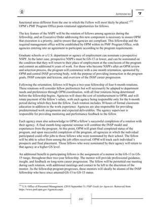 APPENDICES 7
241
functional areas different from the one in which the Fellow will most likely be placed.”252
OPM’s PMF Program Office posts rotational opportunities for fellows.
The key feature of the NSPF will be the rotation of fellows among agencies during the
fellowship, and an Executive Order addressing this new component is necessary to assure OPM
that execution is a priority, and to ensure that agencies are compliant. This fellowship and the
required management office will be established by OPM within its PMF Program Office, with
agencies entering into an agreement to participate according to the program requirements.
Graduate schools or a U.S. department or agency of employment can nominate a prospective
NSPF. In the latter case, prospective NSPFs must be GS-13 or lower, and can be nominated on
the condition that they will return to their place of employment at the conclusion of the program
and commit an additional 6 years of work. For those who become NSPFs after an OPM review
and selection process, the program will commence with a one month orientation, sponsored by
OPM and central INSP governing body, with the purpose of providing instruction in the program
goals, INSP concepts and lexicon, and overview of the INSP career progression.
Following the orientation, fellows will begin a two-year fellowship of four 6-month rotations.
These rotations will consider fellow preferences but will necessarily be adapted to department
needs and preferences through OPM coordination, with all four rotations being determined
before the fellowship begins. Agencies will share the cost of reimbursement to OPM, and will
rotate payment of the fellow’s salary, with each agency being responsible only for the 6-month
period during which they host the fellow. Each rotation includes 30 hours of formal classroom
education in addition to the work experience. Agencies are also responsible for providing
predetermined work assignments and expected deliverables. The agency supervisor is
responsible for providing mentoring and performance feedback to the fellow.
Each agency must also acknowledge to OPM a fellow’s successful completion of a rotation with
their agency. A final month-long capstone seminar will combine the INSP model and
experiences from the program. At this point, OPM will grant final completed status of the
program, and upon successful completion of the program, all agencies in which the individual
participated could offer jobs to those fellows who were nominated by their school. The fellow
will be able to select from among the job offers received. OPM will track each individual’s
prospects and final placement. Those fellows who were nominated by their agency will return to
that agency at a higher GS level.
An additional benefit to participating fellows is the assignment of a mentor in the GS-13 to GS-
15 range, throughout their two-year fellowship. The mentor will provide professional guidance,
insight, and feedback on long-term career progression. The fellow will be permitted one meeting
during each rotation, with additional meetings and contact to be left to the discretion of the
mentor. As the fellowship program progresses, these mentors will ideally be alumni of the INSP
fellowship who have since attained GS-13 to GS-15 status.
252
U.S. Office of Personnel Management. (2010 September 5). PMF Guide for Agencies. Retrieved from
https://www.pmf.opm.gov/Agencies.aspx
 