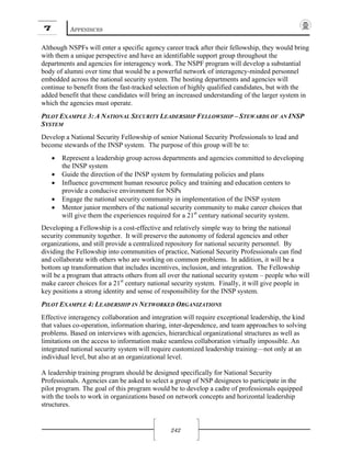 7 APPENDICES
242
Although NSPFs will enter a specific agency career track after their fellowship, they would bring
with them a unique perspective and have an identifiable support group throughout the
departments and agencies for interagency work. The NSPF program will develop a substantial
body of alumni over time that would be a powerful network of interagency-minded personnel
embedded across the national security system. The hosting departments and agencies will
continue to benefit from the fast-tracked selection of highly qualified candidates, but with the
added benefit that these candidates will bring an increased understanding of the larger system in
which the agencies must operate.
PILOT EXAMPLE 3: A NATIONAL SECURITY LEADERSHIP FELLOWSHIP – STEWARDS OF AN INSP
SYSTEM
Develop a National Security Fellowship of senior National Security Professionals to lead and
become stewards of the INSP system. The purpose of this group will be to:
• Represent a leadership group across departments and agencies committed to developing
the INSP system
• Guide the direction of the INSP system by formulating policies and plans
• Influence government human resource policy and training and education centers to
provide a conducive environment for NSPs
• Engage the national security community in implementation of the INSP system
• Mentor junior members of the national security community to make career choices that
will give them the experiences required for a 21st
century national security system.
Developing a Fellowship is a cost-effective and relatively simple way to bring the national
security community together. It will preserve the autonomy of federal agencies and other
organizations, and still provide a centralized repository for national security personnel. By
dividing the Fellowship into communities of practice, National Security Professionals can find
and collaborate with others who are working on common problems. In addition, it will be a
bottom up transformation that includes incentives, inclusion, and integration. The Fellowship
will be a program that attracts others from all over the national security system – people who will
make career choices for a 21st
century national security system. Finally, it will give people in
key positions a strong identity and sense of responsibility for the INSP system.
PILOT EXAMPLE 4: LEADERSHIP IN NETWORKED ORGANIZATIONS
Effective interagency collaboration and integration will require exceptional leadership, the kind
that values co-operation, information sharing, inter-dependence, and team approaches to solving
problems. Based on interviews with agencies, hierarchical organizational structures as well as
limitations on the access to information make seamless collaboration virtually impossible. An
integrated national security system will require customized leadership training—not only at an
individual level, but also at an organizational level.
A leadership training program should be designed specifically for National Security
Professionals. Agencies can be asked to select a group of NSP designees to participate in the
pilot program. The goal of this program would be to develop a cadre of professionals equipped
with the tools to work in organizations based on network concepts and horizontal leadership
structures.
 