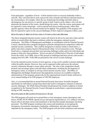 APPENDICES 7
243
Each participant—regardless of level—will be trained in how to exercise leadership within a
network. They will learn that in such contexts the roles of leader and follower alternate based on
the circumstances: for example, where the use of particular knowledge and skills make it
advantageous for one person or a specific group to lead. Experts on the subject, who will also
determine the duration of the course, should design the course. After the course, participants will
be required to create sub groups—such as special task forces/working groups, within their
specific agencies where the network model can be applied. The graduates of the program will
then be required to report on the success/challenges of their respective programs within a year.
PILOT EXAMPLE 5: DRIVING INNOVATION IN NATIONAL SECURITY REFORM
The future integrated national security system will need to be driven by innovative ideas and the
ability to reward efforts that lead to solutions within the interagency national security
community. The Office of Management and Budget, in coordination with the National Security
Council, should develop a program designed to promote entrepreneurial competition within the
national security community. This could be designed in a manner similar to InnoCentive, a
public innovation company based in Massachusetts (http://www2.innocentive.com). Through
InnoCentive, companies present their most pressing challenges online and invite individuals and
groups to help solve these problems. Solvers are part of a Global Solver Network of individuals
across the world. As of 2008, close to fifty percent of challenges had been solved; cash awards—
ranging from $10, 000 - $100, 000 are presented to the solvers of each challenge.
Given the national security mission of most agencies, it may not be suitable to present challenges
within the public domain. However, they can be organized within and across the national
security community through a secure online network. The rules of the competition should
promote and encourage agency and individual collaboration, including the development of
interagency teams, to compete in solving critical national security issues. The Office of
Management and Budget should ensure that appropriate resources are available to fund the
administration of this program and provide for the organizational award of funds sufficient to
cover annual funding of an NSP program of 100-500 employees.
Also, it is recommended that an annual National Security Innovation Award be designed
specifically for individual or group innovations that result in interagency solutions to national
security challenges. The White House/President should present the award in addition to formal
recognition by the National Security Council (through an award dinner, a special presentation
during an NSC meeting, etc).
PILOT EXAMPLE 6: DEVELOPING INTERAGENCY TEAMS
The NSP program will reach out to around three or four interagency teams (interagency task
forces, S/CRS, NCTC/DSOP, special envoys and special representatives, U.S. embassy missions,
fusion cells) to develop courses and simulations to develop their people and prepare incoming
personnel. The INSP program would provide courses and simulations on navigating the
interagency environment, interagency leadership, collaboration, and other topics deemed
important by the interagency teams. The INSP program will also hold conferences and seminars
 