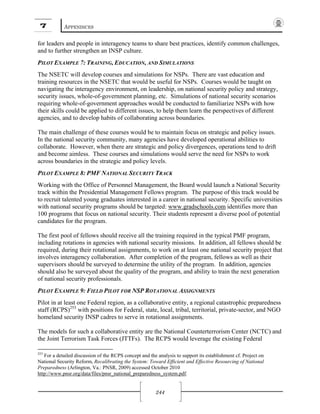7 APPENDICES
244
for leaders and people in interagency teams to share best practices, identify common challenges,
and to further strengthen an INSP culture.
PILOT EXAMPLE 7: TRAINING, EDUCATION, AND SIMULATIONS
The NSETC will develop courses and simulations for NSPs. There are vast education and
training resources in the NSETC that would be useful for NSPs. Courses would be taught on
navigating the interagency environment, on leadership, on national security policy and strategy,
security issues, whole-of-government planning, etc. Simulations of national security scenarios
requiring whole-of-government approaches would be conducted to familiarize NSPs with how
their skills could be applied to different issues, to help them learn the perspectives of different
agencies, and to develop habits of collaborating across boundaries.
The main challenge of these courses would be to maintain focus on strategic and policy issues.
In the national security community, many agencies have developed operational abilities to
collaborate. However, when there are strategic and policy divergences, operations tend to drift
and become aimless. These courses and simulations would serve the need for NSPs to work
across boundaries in the strategic and policy levels.
PILOT EXAMPLE 8: PMF NATIONAL SECURITY TRACK
Working with the Office of Personnel Management, the Board would launch a National Security
track within the Presidential Management Fellows program. The purpose of this track would be
to recruit talented young graduates interested in a career in national security. Specific universities
with national security programs should be targeted: www.gradschools.com identifies more than
100 programs that focus on national security. Their students represent a diverse pool of potential
candidates for the program.
The first pool of fellows should receive all the training required in the typical PMF program,
including rotations in agencies with national security missions. In addition, all fellows should be
required, during their rotational assignments, to work on at least one national security project that
involves interagency collaboration. After completion of the program, fellows as well as their
supervisors should be surveyed to determine the utility of the program. In addition, agencies
should also be surveyed about the quality of the program, and ability to train the next generation
of national security professionals.
PILOT EXAMPLE 9: FIELD PILOT FOR NSP ROTATIONAL ASSIGNMENTS
Pilot in at least one Federal region, as a collaborative entity, a regional catastrophic preparedness
staff (RCPS)253
with positions for Federal, state, local, tribal, territorial, private-sector, and NGO
homeland security INSP cadres to serve in rotational assignments.
The models for such a collaborative entity are the National Counterterrorism Center (NCTC) and
the Joint Terrorism Task Forces (JTTFs). The RCPS would leverage the existing Federal
253
For a detailed discussion of the RCPS concept and the analysis to support its establishment cf. Project on
National Security Reform, Recalibrating the System: Toward Efficient and Effective Resourcing of National
Preparedness (Arlington, Va.: PNSR, 2009) accessed October 2010
http://www.pnsr.org/data/files/pnsr_national_preparedness_system.pdf.
 