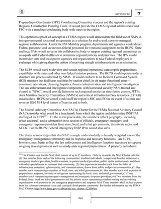 APPENDICES 7
245
Preparedness Coordinator (FPC) Coordinating Committee concept and the region’s existing
Regional Catastrophic Planning Team. It would provide the FEMA regional administrator and
FPC with a standing coordinating body with states in the region.
This operational proof-of-concept in a FEMA region would demonstrate the field use of NSPs in
intergovernmental rotational assignments as a solution for end-to-end, systems-managed,
regional collaboration. Under the IPA Mobility program, departments and agencies would direct
Federal personnel and secure non-federal personnel for rotational assignment to the RCPS. State
and local IPAs would serve in this collaborative body to support existing regional committees as
co-equals with Federal officials to determine regional policies and priorities. The IPA would
incentivize state and local parent agencies and organizations to take Federal employees in
exchange while giving them the option of receiving straight reimbursements as an alternative.
The RCPS would work to develop and sustain regional operational catastrophic preparedness
capabilities with states and other non-federal mission partners. The RCPS would operate under a
structure and process informed by NIMS. It would conform to an Incident Command System
(ICS) structure that facilitates activities by section chiefs in six major functional areas—
command, operations, planning, logistics, finance/administration and intelligence/investigation.
The law enforcement and intelligence component, with homeland security NSPs trained and
cleared to TS/SCI, would provide liaison to such regional entities as state fusion centers, JTTFs,
Area Maritime Security Committees (AMSCs) and critical infrastructure/key resources (CI//KR)
stakeholders. RCPS personnel would staff the region’s JOC and JFO in the event of a crisis and
serve as GS-13/14 level liaison officers in and to both.
The Federal Advisory Committee Act (FACA) Charter for the FEMA National Advisory Council
(NAC) provides what could be a benchmark from which the region could determine INSP IPA
staffing of its RCPS254
. To the extent practicable, the members reflect geography (including
urban and rural) and a substantive cross section of officials, emergency managers, and
emergency response providers from state, local, and tribal governments, the private sector and
NGOs. For the RCPS, Federal interagency INSP IPAs would also serve.
The Study acknowledges that this NAC example understandably is heavily weighted toward the
emergency management community and its response and recovery functions. An RCPS,
however, must better reflect the law enforcement and intelligence functions necessary to support
on-going investigations as well as steady-state regional preparedness. A properly considered
254
The Charter says that the NAC shall consist of up to 35 members. Only by example, the NAC Charter calls for:
(1) One member from each of the following communities: disabled individuals (to represent disabled individuals),
emergency medical providers, health scientists, in-patient medical providers, public health professionals, and those
with other special needs to represent that community; (2) One experienced member each from the fields of
infrastructure protection¸ cybersecurity, and communications, drawn from public and private communities; (3) One
member each representing executives of local, state, and tribal governments; (4) One member each with expertise in
preparedness, response, recovery or mitigation representing the local, state, and tribal government; (5) Three
members each representing emergency management and emergency response providers; (6) Two members from the
Federal, State, local and tribal governments and the private sector representing standard-setting and accrediting
organizations with expertise in the emergency preparedness and response field. These members shall include experts
from the voluntary consensus codes and standards development community. For further information see the FEMA
NAC Charter: http://www.fema.gov/txt/about/nac/nac_charter_022009.txt.
 
