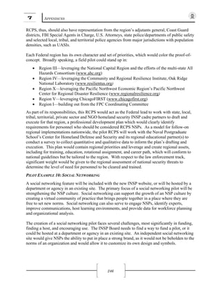 7 APPENDICES
246
RCPS, thus, should also have representation from the region’s adjutants general, Coast Guard
districts, FBI Special Agents in Charge, U.S. Attorneys, state police/departments of public safety
and selected local, tribal, and territorial police agencies from major jurisdictions with population
densities, such as UASIs.
Each Federal region has its own character and set of priorities, which would color the proof-of-
concept. Broadly speaking, a field pilot could stand up in:
• Region III—leveraging the National Capital Region and the efforts of the multi-state All
Hazards Consortium (www.ahc.org)
• Region IV—leveraging the Community and Regional Resilience Institute, Oak Ridge
National Laboratory (www.resilientus.org)
• Region X—leveraging the Pacific Northwest Economic Region’s Pacific Northwest
Center for Regional Disaster Resilience (www.regionalresilience.org)
• Region V—leveraging ChicagoFIRST (www.chicagofirst.org)
• Region I—building out from the FPC Coordinating Committee
As part of its responsibilities, this RCPS would act as the Federal lead to work with state, local,
tribal, territorial, private sector and NGO homeland security INSP cadre partners to draft and
execute for that region, a professional development plan which would clearly identify
requirements for personnel who should be considered RCPS NSPs. As a model for follow-on
regional implementations nationwide, the pilot RCPS will work with the Naval Postgraduate
School’s Center for Homeland Defense and Security and its regional educational partner(s) to
conduct a survey to collect quantitative and qualitative data to inform the plan’s drafting and
execution. This plan would contain regional priorities and leverage and create regional assets,
including for training, education, rotational assignment, and career path, which will conform to
national guidelines but be tailored to the region. With respect to the law enforcement track,
significant weight would be given to the regional assessment of national security threats to
determine the level of need for personnel to be cleared and trained.
PILOT EXAMPLE 10: SOCIAL NETWORKING
A social networking feature will be included with the new INSP website, or will be hosted by a
department or agency in an existing site. The primary focus of a social networking pilot will be
strengthening the NSP culture. Social networking can support the growth of an NSP culture by
creating a virtual community of practice that brings people together in a place where they are
free to set new norms. Social networking can also serve to engage NSPs, identify experts,
improve communications, host learning environments, and provide data for workforce planning
and organizational analysis.
The creation of a social networking pilot faces several challenges, most significantly in funding,
finding a host, and encouraging use. The INSP Board needs to find a way to fund a pilot, or it
could be hosted at a department or agency in an existing site. An independent social networking
site would give NSPs the ability to put in place a strong brand, as it would not be beholden to the
norms of an organization and would allow it to customize its own design and symbols.
 