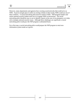 APPENDICES 7
247
However, many departments and agencies have existing social networks that could serve as
NSPs. If given enough space to tailor an existing website to their needs, NSPs could use one of
these websites. A social networking pilot must be useful to NSPs. NSP program leaders and
senior national security leaders must use it to engage NSPs in discussions. The social
networking pilot should be easy to use to identify experts in the case of an emergency or to help
solve strategic national security issues. Although these challenges are significant, a social
networking pilot would give the NSP program a substantial boost.
For a first step, a social networking pilot would prepare the NSP program to meet new
information system needs as it grows.
 