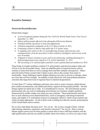 EXECUTIVE SUMMARY
i
Executive Summary
NEED FOR MAJOR REFORM
Picture these images:
• A terrorist-piloted airplane hitting the New York City World Trade Center Twin Towers
September 11, 2001.
• Fifteen million people affected in the aftermath of Hurricane Katrina.
• Troubled stability operations in Iraq and Afghanistan.
• A Haitian-magnitude earthquake on the U.S.-Mexico border in 2011.
• Continuing violence in Mexico that spills into U.S. border states.
• A crippling cyber attack on the U.S. grid affecting all major infrastructure and
communications, from the most basic to those related to intelligence and security in the
next 18 months.
• Al Qaeda in Yemen continues to grow and receive financing, enabling planning for a
multi-pronged anniversary attack on U.S. soil for September 11, 2011.
• The increasing U.S. national deficit and debt create a global financial meltdown in 2015.
These kinds of complex problems confront U.S. policymakers and decision-makers today and
will do so for the foreseeable future. Some are indelible parts of American history and we
continue to learn from them as well as manage them and their multiple consequences. Others
paint the kind of future scenario that is likely to pose risks to this country from major to
incalculable. Some challenges require diligent attention every day to prevent or manage; others
are crises that will hit overnight. An inability to deal effectively with such problems produces
outcomes that range from local or regional chaos to national incapacitation.
To meet these 21st
century challenges and many more such as scarce resources, global disease,
post-conflict reconstruction, and conflict prevention, requires the best people possible – the best
human capital our nation has to offer. It is foundational to success. We need national security
professionals who can work in challenging environments on extremely complex problems
characterized by neither simple root causes nor easy solutions. These professionals must know
how to seek solutions across departmental lines, work in interagency and intergovernmental
teams, and employ U.S. instruments of power in integrated, effective, whole-of-government and
whole-of-nation approaches. At risk in their work is nothing less than the security and prosperity
of the United States and its citizens.
Do we have individuals like these now? Yes, we do. Do we have enough of them, with the
right training, education, experience, and incentive structures? No, not yet. Does a current
human capital system exist for these people to ensure that we have sufficient numbers with the
right qualifications and who are readily available when crisis strikes, as well as on a day-to-day
 
