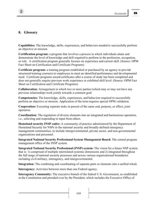 GLOSSARY 8
249
8. Glossary
Capabilities: The knowledge, skills, experiences, and behaviors needed to successfully perform
an objective or mission.
Certification program: a program that involves a process in which individuals attain and
demonstrate the level of knowledge and skill required to perform in the profession, occupation,
or role. A certification program generally focuses on experience and current skill. (Source: OPM
Fact Sheet on Certification and Certificate Programs)
Certificate program: a training program established or purchased by an agency to provide
structured training course(s) to employees to meet an identified performance and developmental
need. Certificate programs award certificates after a course of study has been completed and
does not generally require previous work experience or exhibited skill level. (Source: OPM Fact
Sheet on Certification and Certificate Programs)
Collaboration: Arrangement in which two or more parties (which may or may not have any
previous relationship) work jointly towards a common goal.
Competencies: The knowledge, skills, experiences, and behaviors required to successfully
perform an objective or mission. Application of the term requires special OPM validation.
Cooperation: Executing separate tasks in pursuit of the same end, purpose, or effect; joint
operation.
Coordination: The regulation of diverse elements into an integrated and harmonious operation,
i.e., soliciting and responding to input from others.
Homeland security INSP cadre: A community of practice administered by the Department of
Homeland Security for NSPs in the national security and broadly-defined emergency
management communities, to include intergovernmental, private sector, and non-governmental
organizations and personnel.
Integrated National Security Professional System Management Board: The central program
management office of the INSP system.
Integrated National Security Professional (INSP) system: The vision for a future NSP system
that is: 1) comprised of multiple interrelated systemic dimensions and 2) integrated throughout
the full range of national security processes and across various organizational boundaries
including civil-military, interagency, and intergovernmental.
Integration: The combining and coordinating of separate parts or elements into a unified whole.
Interagency: Activities between more than one Federal agency.
Interagency Community: The executive branch of the federal U.S. Government, as established
in the Constitution and presided over by the President, which includes the Executive Office of
 