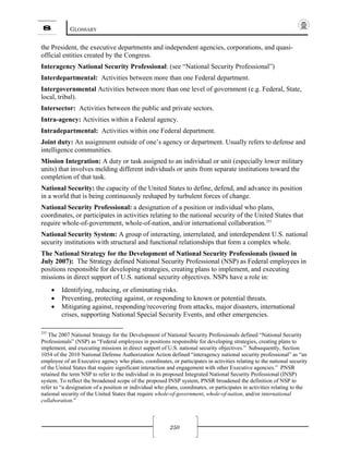 8 GLOSSARY
250
the President, the executive departments and independent agencies, corporations, and quasi-
official entities created by the Congress.
Interagency National Security Professional: (see “National Security Professional”)
Interdepartmental: Activities between more than one Federal department.
Intergovernmental Activities between more than one level of government (e.g. Federal, State,
local, tribal).
Intersector: Activities between the public and private sectors.
Intra-agency: Activities within a Federal agency.
Intradepartmental: Activities within one Federal department.
Joint duty: An assignment outside of one’s agency or department. Usually refers to defense and
intelligence communities.
Mission Integration: A duty or task assigned to an individual or unit (especially lower military
units) that involves melding different individuals or units from separate institutions toward the
completion of that task.
National Security: the capacity of the United States to define, defend, and advance its position
in a world that is being continuously reshaped by turbulent forces of change.
National Security Professional: a designation of a position or individual who plans,
coordinates, or participates in activities relating to the national security of the United States that
require whole-of-government, whole-of-nation, and/or international collaboration.255
National Security System: A group of interacting, interrelated, and interdependent U.S. national
security institutions with structural and functional relationships that form a complex whole.
The National Strategy for the Development of National Security Professionals (issued in
July 2007): The Strategy defined National Security Professional (NSP) as Federal employees in
positions responsible for developing strategies, creating plans to implement, and executing
missions in direct support of U.S. national security objectives. NSPs have a role in:
• Identifying, reducing, or eliminating risks.
• Preventing, protecting against, or responding to known or potential threats.
• Mitigating against, responding/recovering from attacks, major disasters, international
crises, supporting National Special Security Events, and other emergencies.
255
The 2007 National Strategy for the Development of National Security Professionals defined “National Security
Professionals” (NSP) as “Federal employees in positions responsible for developing strategies, creating plans to
implement, and executing missions in direct support of U.S. national security objectives.” Subsequently, Section
1054 of the 2010 National Defense Authorization Action defined “interagency national security professional” as “an
employee of an Executive agency who plans, coordinates, or participates in activities relating to the national security
of the United States that require significant interaction and engagement with other Executive agencies.” PNSR
retained the term NSP to refer to the individual in its proposed Integrated National Security Professional (INSP)
system. To reflect the broadened scope of the proposed INSP system, PNSR broadened the definition of NSP to
refer to “a designation of a position or individual who plans, coordinates, or participates in activities relating to the
national security of the United States that require whole-of-government, whole-of-nation, and/or international
collaboration.”
 