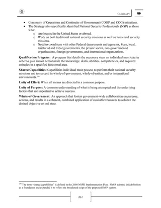 GLOSSARY 8
251
• Continuity of Operations and Continuity of Government (COOP and COG) initiatives.
• The Strategy also specifically identified National Security Professionals (NSP) as those
who:
o Are located in the United States or abroad.
o Work on both traditional national security missions as well as homeland security
missions.
o Need to coordinate with other Federal departments and agencies, State, local,
territorial and tribal governments, the private sector, non-governmental
organizations, foreign governments, and international organizations.
Qualification Program: A program that details the necessary steps an individual must take in
order to gain and/or demonstrate the knowledge, skills, abilities, competencies, and required
attitudes in a specified functional area.
Shared Capabilities: Capabilities individual must possess to perform their national security
missions and to succeed in whole-of-government, whole-of-nation, and/or international
environments.256
Unity of Effort: When all means are directed to a common purpose.
Unity of Purpose: A common understanding of what is being attempted and the underlying
factors that are important to achieve success.
Whole-of-Government: An approach that fosters government-wide collaboration on purpose,
actions, and results in a coherent, combined application of available resources to achieve the
desired objective or end state.
256
The term “shared capabilities” is defined in the 2008 NSPD Implementation Plan. PNSR adopted this definition
as a foundation and expanded it to reflect the broadened scope of the proposed INSP system.
 