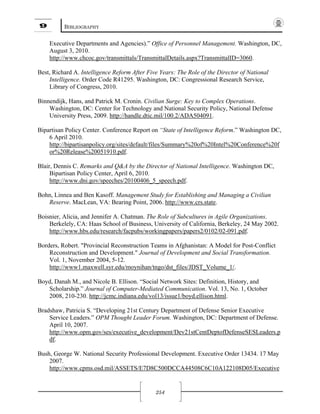 9 BIBLIOGRAPHY
254
Executive Departments and Agencies).” Office of Personnel Management. Washington, DC,
August 3, 2010.
http://www.chcoc.gov/transmittals/TransmittalDetails.aspx?TransmittalID=3060.
Best, Richard A. Intelligence Reform After Five Years: The Role of the Director of National
Intelligence. Order Code R41295. Washington, DC: Congressional Research Service,
Library of Congress, 2010.
Binnendijk, Hans, and Patrick M. Cronin. Civilian Surge: Key to Complex Operations.
Washington, DC: Center for Technology and National Security Policy, National Defense
University Press, 2009. http://handle.dtic.mil/100.2/ADA504091.
Bipartisan Policy Center. Conference Report on “State of Intelligence Reform.” Washington DC,
6 April 2010.
http://bipartisanpolicy.org/sites/default/files/Summary%20of%20Intel%20Conference%20f
or%20Release%20051910.pdf.
Blair, Dennis C. Remarks and Q&A by the Director of National Intelligence. Washington DC,
Bipartisan Policy Center, April 6, 2010.
http://www.dni.gov/speeches/20100406_5_speech.pdf.
Bohn, Linnea and Ben Kasoff. Management Study for Establishing and Managing a Civilian
Reserve. MacLean, VA: Bearing Point, 2006. http://www.crs.state.
Boisnier, Alicia, and Jennifer A. Chatman. The Role of Subcultures in Agile Organizations.
Berkelely, CA: Haas School of Business, University of California, Berkeley, 24 May 2002.
http://www.hbs.edu/research/facpubs/workingpapers/papers2/0102/02-091.pdf.
Borders, Robert. "Provincial Reconstruction Teams in Afghanistan: A Model for Post-Conflict
Reconstruction and Development." Journal of Development and Social Transformation.
Vol. 1, November 2004, 5-12.
http://www1.maxwell.syr.edu/moynihan/tngo/dst_files/JDST_Volume_1/.
Boyd, Danah M., and Nicole B. Ellison. “Social Network Sites: Definition, History, and
Scholarship.” Journal of Computer-Mediated Communication. Vol. 13, No. 1, October
2008, 210-230. http://jcmc.indiana.edu/vol13/issue1/boyd.ellison.html.
Bradshaw, Patricia S. “Developing 21st Century Department of Defense Senior Executive
Service Leaders.” OPM Thought Leader Forum. Washington, DC: Department of Defense.
April 10, 2007.
http://www.opm.gov/ses/executive_development/Dev21stCentDeptofDefenseSESLeaders.p
df.
Bush, George W. National Security Professional Development. Executive Order 13434. 17 May
2007.
http://www.cpms.osd.mil/ASSETS/E7D8C500DCCA44508C6C10A122108D05/Executive
 