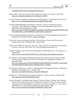 BIBLIOGRAPHY 9
255
%20Order%2013434%20-%20Signed%20Copy.pdf.
Causey, Mike, “Pay Freeze as Union Recruiting Tool,” Federal News Radio. 1 June 2010.
http://www.federalnewsradio.com/?nid=20&sid=1969498.
Center for Creative Leadership. “Build Culture, Build Capacity.” Leading Effectively Podcasts.
http://www.ccl.org/leadership/podcast/transcriptBuildCulture.aspx.
Center for Homeland Defense and Security. Education: The Key to Homeland Security
Leadership, 2002-2008 Report. Monterey, CA: Naval Postgraduate School and U.S.
Department of Homeland Security, 2009.
http://www.chds.us/?file&mode=dl&drm=resources%2Fstaff%2Fmarketing%2Fpublic_files
&f=academicStyle_wireO2.pdf&altf=academicStyle_wireO2.pdf.
Center for Homeland Defense and Security. Monterey, CA: Naval Postgraduate School and U.S.
Department of Homeland Security. http://www.chds.us.
Chair of the Executive Steering Committee. National Security Professional Development
Implementation Plan. Washington, DC, August 2008.
Charan, Ram “Before the point tips.” Know how: The 8 skills that separate people who perform
from those who don’t. New York, NY: Crown Publishing Group, 2007, 53.
Charman-Anderson, Suw "Social Networking Stands to Benefit Businesses." CIO Magazine. 13
August 2008.
http://www.cio.com.au/article/256672/social_networking_stands_benefit_businesses/.
Chu, David S. “Joint Experience Requirements for Career Senior Executive Service Leaders,”
Civilian Personnel Management Service. Washington DC: Department of Defense, 31
December 2008,
http://www.cpms.osd.mil/ASSETS/4FF400A7209C4A8386929E73A96D2A77/sign%20me
mo%20on%20joint%20experiences%20requir%2012-31-08.pdf.
Chu, David S. DoD Directive 1300.19, “DoD Joint Officer Management Program.” Department
of Defense. Washington, DC, 31 October 2007
http://www.dtic.mil/whs/directives/corres/pdf/130019p.pdf.
Conklin, Jeff. “Wicked Problems & Social Complexity.” Cognexus Institute. October 2005.
http://cognexus.org/wpf/wickedproblems.pdf.
Conley, Raymond E., and Ralph Masi, Bernard D. Rostker, Herbert J. Shukiar, Steve Drezner,
Enhancing the Performance of Senior Department of Defense Civilian Executives, Reserve
Component General/Flag Officers, and Senior Noncommissioned Officers in Joint Matters.
Santa Monica, CA: Rand National Defense Research Institute, 2008.
http://www.rand.org/pubs/monographs/2008/RAND_MG621.pdf.
 