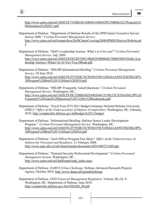 BIBLIOGRAPHY 9
257
http://www.cpms.osd.mil/ASSETS/7338B3AFA4B44118868329CF8B886A21/Program%2
0Information%202011.pdf.
Department of Defense. “Department of Defense Results of the OPM Senior Executive Service
Survey 2008.” Civilian Personnel Management Service.
http://www.cpms.osd.mil/sespm/docs/DoDChartsCovering2008OPMSESSurveyWebsite.pd
f.
Department of Defense. “DoD’s Leadership Journey: What’s in it for you?” Civilian Personnel
Management Service. July 2009.
http://www.cpms.osd.mil/ASSETS/FFCB5749E19B482F9BB06D170D8930E9/DoDs+Lea
dership+Journey+Whats+In+It+For+You-DRude.pdf.
Department of Defense. “DSLDP Informational Briefing.” Civilian Personnel Management
Service. 20 June 2010.
http://www.cpms.osd.mil/ASSETS/2F792DE33C9F4D1F9E51DE66AAD5F2FB/DSLDP%
20Program%20Brief%20-%20June%202010.pdf.
Department of Defense. “DSLDP: Frequently Asked Questions.” Civilian Personnel
Management Service. Washington, DC,
http://www.cpms.osd.mil/ASSETS/DC52BBE6B2F040568615530E23F2E936/DSLDP%20
Frequently%20Asked%20Questions%20-%20w%20bookmarks.pdf.
Department of Defense. “Fiscal Year (FY) 2011 Budget Estimates National Defense University
(NDU).” Office of the Undersecretary of Defense (Comptroller). Washington, DC, February
2010. http://comptroller.defense.gov/defbudget/fy2011/budget.
Department of Defense. “Informational Briefing: Defense Senior Leader Development
Program.” Civilian Personnel Management Service. Washington, DC,
http://www.cpms.osd.mil/ASSETS/2F792DE33C9F4D1F9E51DE66AAD5F2FB/DSLDP%
20Program%20Brief%20-%20June%202010.pdf.
Department of Defense. “Joint Officer Program Fact Sheet.” Office of the Undersecretary of
Defense for Personnel and Readiness. 21 February 2008.
http://www.arpc.afrc.af.mil/shared/media/document/AFD-080723-069.ppt.
Department of Defense. “National Security Professional Development.” Civilian Personnel
Management System. Washington, DC.
http://www.cpms.osd.mil/lpdd/nspd/nspd_index.aspx.
Department of Defense. DARPA Urban Challenge. Defense Advanced Research Projects
Agency. October 2010. http://www.darpa.mil/grandchallenge.
Department of Defense. DOD Financial Management Regulation. Volume 2B, Ch. 9.
Washington, DC: Department of Defense, June 2010.
http://comptroller.defense.gov/fmr/02b/02b_09.pdf.
 