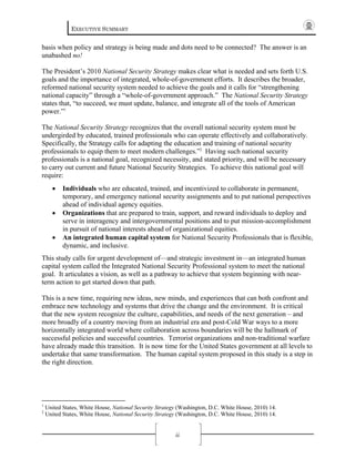 EXECUTIVE SUMMARY
ii
basis when policy and strategy is being made and dots need to be connected? The answer is an
unabashed no!
The President’s 2010 National Security Strategy makes clear what is needed and sets forth U.S.
goals and the importance of integrated, whole-of-government efforts. It describes the broader,
reformed national security system needed to achieve the goals and it calls for “strengthening
national capacity” through a “whole-of-government approach.” The National Security Strategy
states that, “to succeed, we must update, balance, and integrate all of the tools of American
power.”1
The National Security Strategy recognizes that the overall national security system must be
undergirded by educated, trained professionals who can operate effectively and collaboratively.
Specifically, the Strategy calls for adapting the education and training of national security
professionals to equip them to meet modern challenges.”2
Having such national security
professionals is a national goal, recognized necessity, and stated priority, and will be necessary
to carry out current and future National Security Strategies. To achieve this national goal will
require:
• Individuals who are educated, trained, and incentivized to collaborate in permanent,
temporary, and emergency national security assignments and to put national perspectives
ahead of individual agency equities.
• Organizations that are prepared to train, support, and reward individuals to deploy and
serve in interagency and intergovernmental positions and to put mission-accomplishment
in pursuit of national interests ahead of organizational equities.
• An integrated human capital system for National Security Professionals that is flexible,
dynamic, and inclusive.
This study calls for urgent development of—and strategic investment in—an integrated human
capital system called the Integrated National Security Professional system to meet the national
goal. It articulates a vision, as well as a pathway to achieve that system beginning with near-
term action to get started down that path.
This is a new time, requiring new ideas, new minds, and experiences that can both confront and
embrace new technology and systems that drive the change and the environment. It is critical
that the new system recognize the culture, capabilities, and needs of the next generation – and
more broadly of a country moving from an industrial era and post-Cold War ways to a more
horizontally integrated world where collaboration across boundaries will be the hallmark of
successful policies and successful countries. Terrorist organizations and non-traditional warfare
have already made this transition. It is now time for the United States government at all levels to
undertake that same transformation. The human capital system proposed in this study is a step in
the right direction.
1
United States, White House, National Security Strategy (Washington, D.C. White House, 2010) 14.
2
United States, White House, National Security Strategy (Washington, D.C. White House, 2010) 14.
 