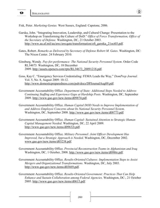 9 BIBLIOGRAPHY
260
Fisk, Peter. Marketing Genius. West Sussex, England: Capstone, 2006.
Garska, John. “Integrating Innovation, Leadership, and Cultural Change: Presentation to the
Workshop on Transforming the Culture of DoD.” Office of Force Transformation, Office of
the Secretary of Defense. Washington, DC, 21 October 2003.
http://www.au.af.mil/au/awc/awcgate/transformation/oft_garstka_21oct03.pdf.
Gates, Robert. Remarks as Delivered by Secretary of Defense Robert M. Gates. Washington, DC:
The Nixon Center. 24 February 2010.
Ginsburg, Wendy. Pay-for-performance: The National Security Personnel System. Order Code
RL34673. Washington, DC, 18 December
2009. http://assets.opencrs.com/rpts/RL34673_20091218.pdf.
Goss, Kay C. “Emergency Services Credentialing: FEMA Leads the Way,” DomPrep Journal.
Vol. 5, No. 8, August 2009: 10-12.
http://www.domesticpreparedness.com/pub/docs/DPJournalAug09.pdf.
Government Accountability Office. Department of State: Additional Steps Needed to Address
Continuing Staffing and Experience Gaps at Hardship Posts. Washington, DC, September
2009. http://www.gao.gov/new.items/d09874.pdf.
Government Accountability Office. Human Capital DOD Needs to Improve Implementation of
and Address Employee Concerns about Its National Security Personnel System.
Washington, DC, September 2008. http://www.gao.gov/new.items/d08773.pdf.
Government Accountability Office. Human Capital- Sustained Attention to Strategic Human
Capital Management Needed. Washington, DC, 22 April 2009.
http://www.gao.gov/new.items/d09632t.pdf.
Government Accountability Office. Military Personnel: Joint Officer Development Has
Improved, but a Strategic Approach is Needed. Washington, DC, December 2002.
www.gao.gov/new.items/d03238.pdf.
Government Accountability Office. Provincial Reconstruction Teams in Afghanistan and Iraq.
Washington, DC, 1 October, 2008. http://www.gao.gov/new.items/d0986r.pdf.
Government Accountability Office. Results-Oriented Cultures: Implementation Steps to Assist
Mergers and Organizational Transformations. Washington, DC, July 2003.
http://www.gao.gov/new.items/d03669.pdf.
Government Accountability Office. Results-Oriented Government: Practices That Can Help
Enhance and Sustain Collaboration among Federal Agencies. Washington, DC:, 21 October
2005. http://www.gao.gov/new.items/d0615.pdf.
 