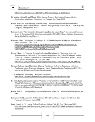 9 BIBLIOGRAPHY
262
http://www.army.mil/-news/2010/06/15/40884-diplomacy-in-distribution/.
Kavanagh, Michael J. and Mohan Thite. Human Resource Information Systems: Basics,
Applications, and Future Directions. Los Angeles, CA: Sage, 2009.
Keller, Scott, and Mary Meaney, Caroline Pung. “What successful transformations share:
McKinsey Global Survey results.” The McKinsey Quarterly. New York, NY: McKinsey and
Company, 30 September 2010.
Kenyon, Henry. “Government waking up to social media, survey finds.” Government Computer
News. 24 September 2010. http://gcn.com/Articles/2010/09/24/Study-Outlines-Government-
Social-Media-Use.aspx?Page=3.
Kettemen, Mark. “Workplace Technology, W3: IBM's On Demand Workplace, a WebSphere
Portal Reference.” IBM. 2005.
http://www.websphereusergroup.org.uk/downloads/05feb/Mark%20Ketteman%20-
%20W3%20IBMs%20On%20Demand%20Workplace%20-
%20A%20WwebSphere%20Portal%20Reference.pdf.
Kichak, Nancy H. “National Security Professional Development.” Statement before the
Subcommittee on Oversight of Government Management, the Federal Workforce, and the
District of Columbia, Committee on Homeland Security and Government Affairs, United
States Senate. Washington, DC: 20 April 2009.
http://www.opm.gov/News_Events/congress/testimony/111thCongress/04_30_2009.asp.
Kirkner, Rob and Steve Sharfstein. Aligning Traditional Collective Bargaining with Non-
Traditional Labor Relations. Interagency Labor Relations Forum. Washington, DC, 2001.
http://www.ilrf.net/docs/AligningBargaining.pdf.
“The Kirkpatrick Philosophy.” Kirkpatrick Partners.
http://www.kirkpatrickpartners.com/OurPhilosophy/tabid/66/Default.aspx.
Koerner, Penny and Karen Spracher. “National Security Professional Development: Full Steam
Ahead.” DoD Executive Management Training Center. Southbridge, MA, April 28, 2010,
http://www.cpms.osd.mil/ASSETS/58D993EE8EF84B8C8D40882764257732/2.6%20NSP
D%20Full%20Steam%20Ahead.pdf.
Kotter, John P. “Leading change: why transformation efforts fail.” Harvard Business Review. 96.
2007.
Lawrence, Paul R. and Nitin Nohria, Driven: How Human Nature Shapes Our Choices. San
Francisco, CA: Jossey-Bass, 2002.
Levy, Angela N. “A Look at Federal Employee Unions,” Oh My Gov, 2 February 2009.
http://ohmygov.com/blogs/general_news/archive/2009/02/02/a-look-at-federal-employee-
unions.aspx.
 