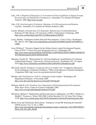BIBLIOGRAPHY 9
263
Lidy, A M. A Snapshot of Emerging U.S. Government Civilian Capabilities to Support Foreign
Reconstruction and Stabilization Contingencies. Alexandria, VA: Institute for Defense
Analyses, 2006. http://www.crs.state.
Lidy, A M. Joint Interagency Evaluation: Manning a Civil Reconstruction and Response
Capbility. Alexandria, VA: Institute for Defense Analyses, 2006.
Locatis, Michael, Colorado State First Responder Authentication CredentialStandards.
Reference 07-200. Denver, CO: Governor’s Office of Information Technology, 2008.
http://www.colofirechiefs.org/CSFCA%20Documents/COFRAC.
Losey, Stephen. “Intelligence leaders fault joint-duty programs.” Federal Times. Washington
DC: April 6, 2010. http://www.federaltimes.com/article/20100406/AGENCY02/4060311/-
1/RSS.
Lynn, William S. “Executive Support for the Defense Senior Leader Development Program
Class of 2010.” Civilian Personnel Management Service. Washington, DC,
http://www.cpms.osd.mil/ASSETS/7C05287B1CCA495288EE21D07CAB8B41/DEPSECD
EF%20Endorsement%20of%20DSLDP.pdf.
Manning, Timothy W. “Memorandum for: All Fema Employees, Establishment of a National
Credentialing Program.” Department of Homeland Security. Washington, DC, 24 August
2010. http://www.scfirechiefs.com/Memo%20to%20FEMA%20employees.pdf.
McConnel, John M. Intelligence Community Directive Number 610: “Competency Directories
for the Intelligence Community Workforce.” Office of the Director of National Intelligence.
1 September 2008. http://www.fas.org/irp/dni/icd/icd-610.pdf.
McGinn, Gail. DoD Directive 1430.16, “Growing Civilian Leaders.” Washington, DC:
Department of Defense, 19 November 2009.
http://www.dtic.mil/whs/directives/corres/pdf/143016p.pdf.
McGuire, John B. et al. Transform Your Organization-Global Organizational Development
White Paper Series. Center for Creative Leadership, 2009.
http://www.ccl.org/leadership/pdf/solutions/TYO.pdf.
McNerney, Michael J. “Stabilization and Reconstruction in Afghanistan: Are PRTs a Model or a
Muddle?” Parameters. Winter 2005-2006. Carlisle Barracks, PA: US Army War College,
32-46. http://www.carlisle.army.mil/USAWC/parameters/Articles/05winter/mcnerney.htm.
Metter, Evan and Vlad Gyster, Rob Lamson. “Enterprise 2.0 and HR: Realizing the Potential.”
IHRIM Journal. Vol. 12, No. 5, 2008.
http://www.towersperrin.com/tp/getwebcachedoc?country=usa&webc=USA/2009/200901/I
HJour_XII_No5_p03_08.pdf.
 