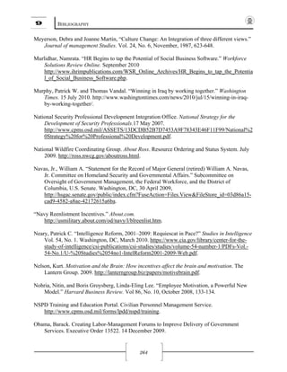 9 BIBLIOGRAPHY
264
Meyerson, Debra and Joanne Martin, “Culture Change: An Integration of three different views.”
Journal of management Studies. Vol. 24, No. 6, November, 1987, 623-648.
Murlidhar, Namrata. “HR Begins to tap the Potential of Social Business Software.” Workforce
Solutions Review Online. September 2010
http://www.ihrimpublications.com/WSR_Online_Archives/HR_Begins_to_tap_the_Potentia
l_of_Social_Business_Software.php.
Murphy, Patrick W. and Thomas Vandal. “Winning in Iraq by working together.” Washington
Times. 15 July 2010. http://www.washingtontimes.com/news/2010/jul/15/winning-in-iraq-
by-working-together/.
National Security Professional Development Integration Office. National Strategy for the
Development of Security Professionals.17 May 2007.
http://www.cpms.osd.mil/ASSETS/13DCDB52B7D7453A9F78343E46F11F99/National%2
0Strategy%20for%20Professional%20Development.pdf.
National Wildfire Coordinating Group. About Ross. Resource Ordering and Status System. July
2009. http://ross.nwcg.gov/aboutross.html.
Navas, Jr., William A. “Statement for the Record of Major General (retired) William A. Navas,
Jr. Committee on Homeland Security and Governmental Affairs.” Subcommittee on
Oversight of Government Management, the Federal Workforce, and the District of
Columbia, U.S. Senate. Washington, DC, 30 April 2009,
http://hsgac.senate.gov/public/index.cfm?FuseAction=Files.View&FileStore_id=03d86a15-
cad9-4582-a8ae-42172615a6ba.
“Navy Reenlistment Incentives.” About.com.
http://usmilitary.about.com/od/navy/l/blreenlist.htm.
Neary, Patrick C. “Intelligence Reform, 2001–2009: Requiescat in Pace?” Studies in Intelligence
Vol. 54, No. 1. Washington, DC, March 2010. https://www.cia.gov/library/center-for-the-
study-of-intelligence/csi-publications/csi-studies/studies/volume-54-number-1/PDFs-Vol.-
54-No.1/U-%20Studies%2054no1-IntelReform2001-2009-Web.pdf.
Nelson, Kurt. Motivation and the Brain: How incentives affect the brain and motivation. The
Lantern Group. 2009. http://lanterngroup.biz/papers/motivebrain.pdf.
Nohria, Nitin, and Boris Groysberg, Linda-Eling Lee. “Employee Motivation, a Powerful New
Model.” Harvard Business Review. Vol 86, No. 10, October 2008, 133-134.
NSPD Training and Education Portal. Civilian Personnel Management Service.
http://www.cpms.osd.mil/forms/lpdd/nspd/training.
Obama, Barack. Creating Labor-Management Forums to Improve Delivery of Government
Services. Executive Order 13522. 14 December 2009.
 