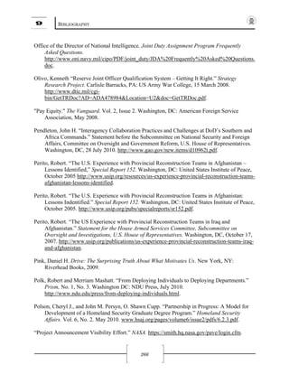 9 BIBLIOGRAPHY
266
Office of the Director of National Intelligence. Joint Duty Assignment Program Frequently
Asked Questions.
http://www.oni.navy.mil/cipo/PDF/joint_duty/JDA%20Frequently%20Asked%20Questions.
doc.
Olivo, Kenneth “Reserve Joint Officer Qualification System – Getting It Right.” Strategy
Research Project. Carlisle Barracks, PA: US Army War College, 15 March 2008.
http://www.dtic.mil/cgi-
bin/GetTRDoc?AD=ADA478984&Location=U2&doc=GetTRDoc.pdf.
"Pay Equity." The Vanguard. Vol. 2, Issue 2. Washington, DC: American Foreign Service
Association, May 2008.
Pendleton, John H. “Interagency Collaboration Practices and Challenges at DoD’s Southern and
Africa Commands.” Statement before the Subcommittee on National Security and Foreign
Affairs, Committee on Oversight and Government Reform, U.S. House of Representatives.
Washington, DC, 28 July 2010. http://www.gao.gov/new.items/d10962t.pdf.
Perito, Robert. “The U.S. Experience with Provincial Reconstruction Teams in Afghanistan –
Lessons Identified,” Special Report 152. Washington, DC: United States Institute of Peace,
October 2005 http://www.usip.org/resources/us-experience-provincial-reconstruction-teams-
afghanistan-lessons-identified.
Perito, Robert. “The U.S. Experience with Provincial Reconstruction Teams in Afghanistan:
Lessons Indentified.” Special Report 152. Washington, DC: United States Institute of Peace,
October 2005. http://www.usip.org/pubs/specialreports/sr152.pdf.
Perito, Robert. “The US Experience with Provincial Reconstruction Teams in Iraq and
Afghanistan.” Statement for the House Armed Services Committee, Subcommittee on
Oversight and Investigations, U.S. House of Representatives. Washington, DC, October 17,
2007. http://www.usip.org/publications/us-experience-provincial-reconstruction-teams-iraq-
and-afghanistan.
Pink, Daniel H. Drive: The Surprising Truth About What Motivates Us. New York, NY:
Riverhead Books, 2009.
Polk, Robert and Merriam Mashatt. “From Deploying Individuals to Deploying Departments.”
Prism, No. 1, No. 3. Washington DC: NDU Press, July 2010.
http://www.ndu.edu/press/from-deploying-individuals.html.
Polson, Cheryl J., and John M. Persyn, O. Shawn Cupp. “Partnership in Progress: A Model for
Development of a Homeland Security Graduate Degree Program.” Homeland Security
Affairs. Vol. 6, No. 2. May 2010. www.hsaj.org/pages/volume6/issue2/pdfs/6.2.3.pdf.
“Project Announcement Visibility Effort.” NASA. https://smith.hq.nasa.gov/pave/login.cfm.
 