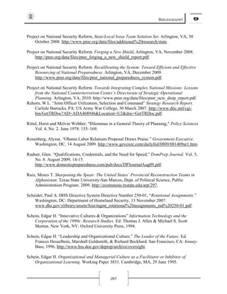 BIBLIOGRAPHY 9
267
Project on National Security Reform, State/Local Issue Team Solution Set. Arlington, VA, 30
October 2008. http://www.pnsr.org/data/files/additional%20research/state.
Project on National Security Reform. Forging a New Shield, Arlington, VA, November 2008.
http://pnsr.org/data/files/pnsr_forging_a_new_shield_report.pdf.
Project on National Security Reform. Recalibrating the System: Toward Efficient and Effective
Resourcing of National Preparedness. Arlington, VA, December 2009.
http://www.pnsr.org/data/files/pnsr_national_preparedness_system.pdf.
Project on National Security Reform. Towards Integrating Complex National Missions: Lessons
from the National Counterterrorism Center’s Directorate of Strategic Operational
Planning. Arlington, VA, 2010. http://www.pnsr.org/data/files/pnsr_nctc_dsop_report.pdf.
Rehorn, W.L. “Joint Officer Utilization, Selection and Command” Strategy Research Report.
Carlisle Barracks, PA: US Army War College, 30 March 2007. http://www.dtic.mil/cgi-
bin/GetTRDoc?AD=ADA468946&Location=U2&doc=GetTRDoc.pdf.
Rittel, Horst and Melvin Webber; "Dilemmas in a General Theory of Planning," Policy Sciences
Vol. 4, No. 2. June 1978. 155–169.
Rosenberg, Alyssa. “Obama Labor Relations Proposal Draws Praise.” Government Executive.
Washington, DC, 14 August 2009. http://www.govexec.com/dailyfed/0809/081409ar1.htm.
Rudner, Glen. “Qualifications, Credentials, and the Need for Speed,” DomPrep Journal. Vol. 5,
No. 8. August 2009, 14-15.
http://www.domesticpreparedness.com/pub/docs/DPJournalAug09.pdf.
Ruiz, Moses T. Sharpening the Spear: The United States’ Provincial Reconstruction Teams in
Afghanistan. Texas State University-San Marcos, Dept. of Political Science, Public
Administration Program. 2009. http://ecommons.txstate.edu/arp/297.
Scheider, Paul A. DHS Directive System Directive Number 250-01, “Rotational Assignments.”
Washington, DC: Department of Homeland Security, 13 November 2007.
www.dhs.gov/xlibrary/assets/foia/mgmt_rotational%20assignments_md%20250-01.pdf.
Schein, Edgar H. “Innovative Cultures & Organizations” Information Technology and the
Corporation of the 1990s: Research Studies. Ed. Thomas J. Allen & Michael S. Scott
Morton. New York, NY: Oxford University Press, 1994.
Schein, Edgar H. “Leadership and Organizational Culture.” The Leader of the Future. Ed.
Frances Hesselbein, Marshall Goldsmith, & Richard Beckhard. San Francisco, CA: Jossey-
Bass, 1996. http://www.hss.doe.gov/deprep/archive/oversight.
Schein, Edgar H. Organizational and Managerial Culture as a Facilitator or Inhibitor of
Organizational Learning. Working Paper 3831. Cambridge, MA, 29 June 1995.
 