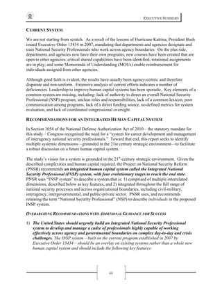 EXECUTIVE SUMMARY
iii
CURRENT SYSTEM
We are not starting from scratch. As a result of the lessons of Hurricane Katrina, President Bush
issued Executive Order 13434 in 2007, mandating that departments and agencies designate and
train National Security Professionals who work across agency boundaries. On the plus side,
departments and agencies now have their own programs; new courses have been created that are
open to other agencies; critical shared capabilities have been identified; rotational assignments
are in play; and some Memoranda of Understanding (MOUs) enable reimbursement for
individuals assigned from other agencies.
Although good faith is evident, the results have usually been agency-centric and therefore
disparate and non-uniform. Extensive analysis of current efforts indicates a number of
deficiencies. Leadership to improve human capital systems has been sporadic. Key elements of a
common system are missing, including: lack of authority to direct an overall National Security
Professional (NSP) program, unclear roles and responsibilities, lack of a common lexicon, poor
communication among programs, lack of a direct funding source, no defined metrics for system
evaluation, and lack of coordinated congressional oversight.
RECOMMENDATIONS FOR AN INTEGRATED HUMAN CAPITAL SYSTEM
In Section 1054 of the National Defense Authorization Act of 2010 – the statutory mandate for
this study – Congress recognized the need for a “system for career development and management
of interagency national security professionals.” Toward that end, this report seeks to identify
multiple systemic dimensions—grounded in the 21st century strategic environment—to facilitate
a robust discussion on a future human capital system.
The study’s vision for a system is grounded in the 21st
-century strategic environment. Given the
described complexities and human capital required, the Project on National Security Reform
(PNSR) recommends an integrated human capital system called the Integrated National
Security Professional (INSP) system, with four evolutionary stages to reach the end state.
PNSR uses “INSP system” to describe a system that is: 1) comprised of multiple interrelated
dimensions, described below as key features, and 2) integrated throughout the full range of
national security processes and across organizational boundaries, including civil-military,
interagency, intergovernmental, and public-private sector. PNSR uses, and recommends
retaining the term “National Security Professional” (NSP) to describe individuals in the proposed
INSP system.
OVERARCHING RECOMMENDATIONS WITH ADDITIONAL GUIDANCE FOR SUCCESS
1) The United States should urgently build an Integrated National Security Professional
system to develop and manage a cadre of professionals highly capable of working
effectively across agency and governmental boundaries on complex day-to-day and crisis
challenges. The INSP system – built on the current program established in 2007 by
Executive Order 13434 – should be an overlay on existing systems rather than a whole new
human capital system and should include the following key features:
 